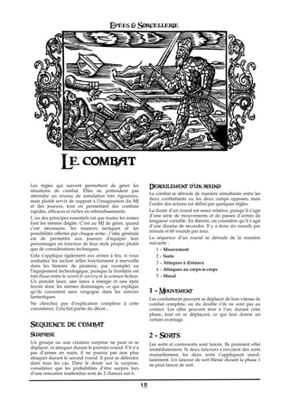 Epées & Sorcellerie




                Le combat
Les règles qui suivent permettent de gérer les                    Deroulement d'un round
situations de combat. Elles ne prétendent pas
                                                                  Le combat se déroule de manière simultanée entre les
atteindre un niveau de simulation très rigoureux,
                                                                  deux combattants ou les deux camps opposés, mais
mais plutôt servir de support à l’imagination du MJ
                                                                  l’ordre des actions est défini par quelques règles.
et des joueurs, tout en permettant des combats
rapides, efficaces et riches en rebondissements.                  La durée d’un round est assez relative, puisqu’il s’agit
                                                                  d’une série de mouvements et de passes d’armes de
L’un des principes essentiels est que toutes les armes
                                                                  longueur variable. En théorie, on considère qu’il s’agit
font les mêmes dégâts. C’est au MJ de gérer, quand
                                                                  d’une dizaine de secondes. Il y a donc six rounds par
c’est nécessaire, les nuances tactiques et les
                                                                  minute et 60 rounds par tour.
possibilités offertes par chaque arme ; l’idée générale
est de permettre aux joueurs d’équiper leur                       La séquence d’un round se déroule de la manière
personnages en fonction de leur style propre plutôt               suivante€:
que de considérations techniques.                                     1 – Mouvement
Cela s’applique également aux armes à feu, si vous                    2 – Sorts
souhaitez les inclure (elles fonctionnent à merveille                 3 – Attaques à distance
dans les histoire de piraterie, par exemple) ou
l’équipement technologique, puisque la frontière est                  4 – Attaques au corps-à-corps
très floue entre le sword & sorcery et la science-fiction.            5 – Moral
Un pistolet laser, une lance à énergie et une épée
feront donc les mêmes dommages, ce qui explique
qu’ils coexistent sans vergogne dans les univers                  1 – Mouvement
fantastiques.                                                     Les combattants peuvent se déplacer de leur vitesse de
Ne cherchez pas d’explication complexe à cette                    combat complète, ou du double s’ils ne sont pas au
coexistence. Cela fait partie du décor...                         contact. Les elfes peuvent tirer à l’arc durant cette
                                                                  phase, tout en se déplaçant, ce qui leur donne un
                                                                  certain avantage.
Sequence de combat
Surprise                                                          2 – Sorts
Un groupe ou une créature surprise ne peut ni se                  Les sorts et contresorts sont lancés. Ils prennent effet
déplacer, ni attaquer durant le premier round. S’il n’a           immédiatement. Si deux lanceurs s’envoient des sorts
pas d’armes en main, il ne pourra pas non plus                    mutuellement, les deux sorts s’appliquent simul-
attaquer durant le second round. Il peut se défendre              tanément. Un lanceur de sort blessé durant la phase 1
dans tous les cas. Dans le doute sur la surprise,                 ne peut lancer de sort.
considérez que les probabilités d’être surpris lors
d’une rencontre inattendue sont de 2 chances sur 6.

                                                             18
 