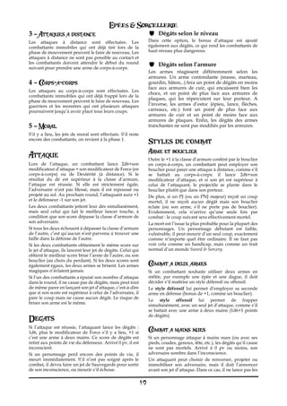 Epées & Sorcellerie
3 – Attaques a distance                                                 Dégâts selon le niveau
Les attaques à distance sont effectuées. Les                       Dans cette option, le bonus d’attaque est ajouté
combattants immobiles qui ont déjà tiré lors de la                 également aux dégâts, ce qui rend les combattants de
phase de mouvement peuvent le faire de nouveau. Les                haut niveau plus dangereux
attaques à distance ne sont pas possible au contact et
les combattants doivent attendre le début du round                      Dégâts selon l’armure
suivant pour prendre une arme de corps-à-corps.
                                                                   Les armes réagissent différemment selon les
                                                                   armures. Un arme contondante (masse, marteau,
    Corps-
4 – Corps-a-corps                                                  gourdin, bâton,..) fera un point de dégâts en moins
                                                                   face aux armures de cuir, qui encaissent bien les
Les attaques au corps-à-corps sont effectuées. Les
                                                                   chocs, et un point de plus face aux armures de
combattants immobiles qui ont déjà frappé lors de la
phase de mouvement peuvent le faire de nouveau. Les
                                                                   plaques, qui les répercutent sur leur porteur. A
guerriers et les monstres qui ont plusieurs attaques               l’inverse, les armes d’estoc (épieu, lance, flèches,
poursuivent jusqu’à avoir placé tous leurs coups.                  carreaux, etc.) font un point de plus face aux
                                                                   armures de cuir et un point de moins face aux
                                                                   armures de plaques. Enfin, les dégâts des armes
5 – Moral                                                          tranchantes ne sont pas modifiés par les armures.
S’il y a lieu, les jets de moral sont effectués. S’il reste
encore des combattants, on revient à la phase 1.
                                                                   Styles de combat
                                                                   Arme et bouclier
Attaque                                                            Outre le +1 à la classe d’armure conféré par le bouclier
Lors de l’attaque, un combattant lance 2d6+son                     en corps-à-corps, un combattant peut employer son
modificateur d’attaque + son modificateur de Force (en             bouclier pour parer une attaque à distance, comme s’il
corps-à-corps) ou de Dextérité (à distance). Si le                 se battait au corps-à-corps: il lance 2d6+son
résultat du dé est supérieur à la classe d’armure,                 modificateur d’attaque, et si son jet est supérieur à
l’attaque est réussie. Si elle est strictement égale,              celui de l’attaquant, le projectile se plante dans le
l’adversaire n’est pas blessé, mais il est repoussé ou             bouclier plutôt que dans son porteur.
projeté au sol. Au prochain round, l’attaquant aura +1             De plus, si un PJ (ou un PNJ majeur) reçoit un coup
et le défenseur -1 sur son jet.                                    mortel, il ne reçoit aucun dégât mais son bouclier
Les deux combattants jettent leur dés simultanément,               éclate (ou son arme, s’il ne porte pas de bouclier).
mais seul celui qui fait le meilleur lancer touche, à              Evidemment, cela n’arrive qu’une seule fois par
condition que son score dépasse la classe d’armure de              combat : le coup suivant sera effectivement mortel.
son adversaire.                                                    La mort est l’issue la plus probable pour la plupart des
Si tous les deux échouent à dépasser la classe d’armure            personnages. Un personnage débutant est faible,
de l’autre, c’est qu’aucun n’est parvenu à trouver une             vulnérable, il peut mourir d’un seul coup, exactement
faille dans la défense de l’autre.                                 comme n’importe quel être ordinaire. Il ne faut pas
Si les deux combattants obtiennent le même score sur               voir cela comme un handicap, mais comme un trait
le jet d’attaque, ils lancent leur jet de dégâts. Celui qui        normal d’un monde Sword & Sorcery.
obtient le meilleur score brise l’arme de l’autre, ou son
bouclier (au choix du perdant). Si les deux scores sont
également égaux, les deux armes se brisent. Les armes              Combat a deux armes
magiques n’éclatent jamais.                                        Si un combattant souhaite utiliser deux armes en
Si l’un des combattants a épuisé son nombre d’attaque              mêlée, par exemple une épée et une dague, il doit
dans le round, il ne cause pas de dégâts, mais peut tout           décider s’il maîtrise un style défensif ou offensif.
de même parer en lançant son jet d’attaque, c’est-à-dire           Le style défensif lui permet d’employer sa seconde
que si son score est supérieur à celui de l’adversaire, il         arme en défense (bonus de +1, comme un bouclier).
pare le coup mais ne cause aucun dégât. Le risque de
                                                                   Le style offensif lui permet de frapper
briser son arme est le même.
                                                                   simultanément, avec un seul jet d’attaque, comme s’il
                                                                   se battait avec une arme à deux mains (1d6+1 points
Degats                                                             de dégâts).

Si l’attaque est réussie, l’attaquant lance les dégâts€ :
1d6, plus le modificateur de Force s’il y a lieu, +1 si
                                                                   Combat a mains nues
c’est une arme à deux mains. Ce score de dégâts est                Si un personnage attaque à mains nues (ou avec ses
retiré aux points de vie du défenseur. Arrivé 0 pv, il est         pieds, coudes, genoux, tête, etc.), les dégâts qu’il cause
inconscient.                                                       ne sont pas mortels. Arrivé à 0 pv ou moins, son
Si un personnage perd encore des points de vie, il                 adversaire sombre dans l’inconscience.
meurt immédiatement. S’il n’est pas soigné après le                Un attaquant peut choisir de renverser, projeter ou
combat, il devra faire un jet de Sauvegarde pour sortir            immobiliser son adversaire, mais il doit l’annoncer
de son inconscience, ou mourir s’il échoue.                        avant son jet d’attaque. Dans ce cas, il ne lance pas les


                                                              19
 