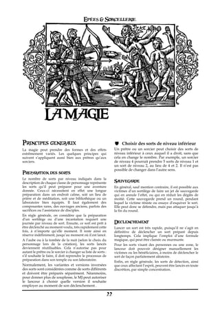 Epées & Sorcellerie




                LA MAGIE

Principes generaux                                                       Choisir des sorts de niveau inférieur
La magie peut prendre des formes et des effets                      Un prêtre ou un sorcier peut choisir des sorts de
extrêmement variés. Les quelques principes qui                      niveau inférieur à ceux auquel il a droit, sans que
suivent s’appliquent aussi bien aux prêtres qu’aux                  cela en change le nombre. Par exemple, un sorcier
sorciers.                                                           de niveau 4 pourrait prendre 5 sorts de niveau 1 et
                                                                    un sort de niveau 2, au lieu de 4 et 2. Il n’est pas
                                                                    possible de changer dans l’autre sens.
Preparation des sorts
Le nombre de sorts par niveau indiqués dans la
description de chaque classe de personnage représente               Sauvegarde
les sorts qu’il peut préparer pour une aventure                     En général, sauf mention contraire, il est possible aux
donnée. Ceux-ci nécessitent en effet une longue                     victimes d’un sortilège de faire un jet de sauvegarde
préparation dans un endroit calme, soit un lieu de                  qui en annule l’effet, ou qui en réduit les dégâts de
prière et de méditation, soit une bibliothèque ou un                moitié. Cette sauvegarde prend un round, pendant
laboratoire bien équipés. Il faut également des                     lequel la victime résiste ou essaye d’esquiver le sort.
composantes rares, des ouvrages anciens, parfois des                Elle peut donc se défendre, mais pas attaquer jusqu’à
sacrifices ou l’assistance de disciples.                            la fin du round.
En règle générale, on considère que la préparation
d’un sortilège ou d’une incantation requiert une
journée par niveau de sort. Ensuite, ce sort est prêt à             Declenchement
être déclenché au moment voulu, très rapidement cette               Lancer un sort est très rapide, puisqu’il ne s’agit en
fois, à n‘importe qu’elle moment. Il reste ainsi en                 définitive de déclencher un sort préparé depuis
réserve indéfiniment, jusqu’au moment où il est lancé.              longtemps. Cela implique l’emploi d’une formule
A l’aube ou à la tombée de la nuit (selon le choix du               magique, qui peut être clamée ou murmurée.
personnage lors de la création), les sorts lancés                   Pour les sorts visant des personnes ou une zone, le
deviennent réutilisables. Cela n’autorise pas pour                  lanceur doit pouvoir désigner manuellement les
autant le prêtre ou le sorcier à changer sa liste de sorts€:        victimes ou les bénéficiaires, à moins de déclencher le
s’il souhaite le faire, il doit reprendre le processus de           sort de façon parfaitement aléatoire.
préparation dans son temple ou son laboratoire.
                                                                    Enfin, en règle générale, les sorts de détection, ainsi
Normalement, les variantes et versions inversées                    que ceux affectant l’esprit, peuvent être lancés en toute
des sorts sont considérées comme de sorts différents                discrétion, par simple concentration.
et doivent être préparés séparément. Néanmoins,
pour donner plus de souplesse, le MJ peut autoriser
le lanceur à choisir quelle version il souhaite
employer au moment de son déclenchement .

                                                               22
 