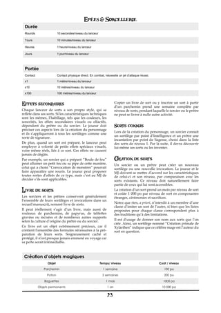 Epées & Sorcellerie
  Durée
  Rounds                  10 secondes/niveau du lanceur

  Tours                   10 minutes/niveau du lanceur

  Heures                  1 heure/niveau du lanceur

  Jours                   1 jour/niveau du lanceur




  Portée
  Contact                 Contact physique direct. En combat, nécessite un jet d’attaque réussi.
  x1                      1 mètre/niveau du lanceur
  x10                     10 mètres/niveau du lanceur

  x100                    100 mètres/niveau du lanceur


Effets secondaires                                                     Copier un livre de sort ou y inscrire un sort à partir
                                                                       d’un parchemin prend une semaine complète par
Chaque lanceur de sorts a son propre style, qui se                     niveau de sorts, pendant laquelle le sorcier ou le prêtre
reflète dans ses sorts. Si les caractéristiques techniques             ne peut se livrer à nulle autre activité.
sont les mêmes, l’habillage, tels que les couleurs, les
sonorités, les effets secondaires visuels ou olfactifs,
dépendent du prêtre ou du sorcier. Le joueur doit                      Sorts connus
préciser ces aspects lors de la création du personnage
                                                                       Lors de la création du personnage, un sorcier connaît
et ils s’appliqueront à tous les sortilèges comme une
                                                                       un sortilège par point d’Intelligence et un prêtre une
sorte de signature.
                                                                       incantation par point de Sagesse, choisi dans la liste
De plus, quand un sort est préparé, le lanceur peut                    des sorts de niveau 1. Par la suite, il devra découvrir
employer à volonté de petits effets spéciaux visuels,                  lui-même ses sorts ou les inventer.
voire même réels, liés à ce sort. Ces effets ne causent
jamais de dégâts.
Par exemple, un sorcier qui a préparé “Boule de feu”                   Creation de sorts
peut allumer un petit feu ou sa pipe de cette manière,                 Un sorcier ou un prêtre peut créer un nouveau
celui qui a choisi “Convocation de monstres” pourrait                  sortilège ou une nouvelle invocation. Le joueur et le
faire apparaître une souris. Le joueur peut proposer                   MJ doivent se mettre d’accord sur les caractéristiques
toutes sortes d’effets de ce type, mais c’est au MJ de                 de celui-ci et son niveau, par comparaison avec les
décider s’ils sont applicables.                                        sorts existants. Ce niveau doit naturellement faire
                                                                       partie de ceux qui lui sont accessibles.
Livre de sorts                                                         La création d’un sort prend un mois par niveau de sort
                                                                       et coûte 1€ 000 po par niveau de sort en composantes
Les sorciers et les prêtres conservent généralement                    étranges, cérémonies et sacrifices.
l’ensemble de leurs sortilèges et invocations dans un
recueil manuscrit, nommé livre de sorts.                               Notez que rien, a priori, n’interdit à un membre d’une
                                                                       classe d’imiter un sort de l’autre, si bien que les listes
Il peut réellement s’agir d’un livre, mais aussi de                    proposées pour chaque classe correspondent plus à
rouleaux de parchemins, de papyrus, de tablettes                       des traditions qu’à des limitations.
gravées ou incisées et de nombreux autres supports
selon la culture d’origine du prêtre ou du sorcier.                    Il est d’usage de donner son nom aux sorts que l’on
                                                                       crée. Ainsi, un sortilège nommé “Création primale de
Ce livre est un objet extrêmement précieux, car il                     Xylarthen” indique que ce célèbre mage est l’auteur du
contient l’ensemble des formules nécessaires à la pré-                 sort en question.
paration de leurs sorts. Soigneusement caché et
protégé, il n’est presque jamais emmené en voyage car
sa perte serait irrémédiable.



 Création d’objets magiques
                  Objet                                   Temps/ niveau                              Coût / niveau
               Parchemin                                    1 semaine                                    100 po
                 Potion                                     2 semaines                                   200 po

               Baguettes                                       1 mois                                   1000 po
            Objets permanents                                   1 an                                   10 000 po

                                                                23
 