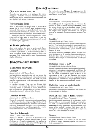 Epées & Sorcellerie
Creation d`objets magiques                                      Sa version inversée, Masquer la magie, permet de
                                                                masquer l’aura magique d’un objet ou d’un sort afin
Un prêtre ou un sorcier peut fabriquer des objets               de le rendre indétectable.
magiques à partir des sorts qu’il connaît. Le temps de
fabrication et le coût par niveau de sort dépendent du
type d’objet (voir tableau ci-dessus).                          Guérison*
                                                                Niveau 1 / Portée€ : contact / Durée€: Immédiate.
Parametre des sorts                                             Guérit 1d6 points de vie par tranche de 3 niveaux du
                                                                lanceur de sorts. Sa version maléfique, Blessure, cause
Dans la description de chaque sort, la durée et la              les mêmes dégâts sur un jet d’attaque réussi. Ce sort
portée (ou la zone d’effets) sont indiquées (voir               peut également être lancé avant un combat, soignant
tableaux). Elles varient en général selon le niveau du          les dégâts reçus jusqu’à concurrence de 1d6 par
lanceur de sorts. Par ailleurs, certains sorts, indiqués        tranche de 4 niveaux. Son effet disparaît au bout d’un
par une astérisque (*) connaissent plusieurs variantes.         tour.
La portée peut être soit linéaire, soit prendre la forme
d’une zone d’effet, selon la description. En cas de
doute, c’est au MJ de choisir, pour chaque sort, ce qui         Lumière*
lui semble le plus approprié.                                   Niveau 1 / Portée€: x1 / Durée€: Heures.
                                                                Crée une lumière magique qui éclaire la zone de portée
     Durée prolongée                                            du sort. Cette lumière peut être fixée sur une zone, une
                                                                personne ou un objet. Sa couleur et son apparence
Avec cette option, les sorts se prolongent d’une                (luminescence, flamme froide,…) sont choisies par le
durée équivalente à la durée initiale, tant que la              lanceur de sorts.
victime n’a pas réussi sa chance de sauvegarde. A
                                                                Sa version inversée, Obscurité, permet de créer une
la fin de chaque durée, il peut tenter sa chance de             zone d’obscurité ou de brouillard, au choix du lanceur.
nouveau. Cette option rend les sorts plus puissants             Se battre dans cette zone procure un malus de -1 à
et plus aléatoires.                                             l’attaque et aux dégâts et rend impossible les attaques
                                                                à distance.

Invocations des pretres
                                                                Protection contre le mal*
                                                                Niveau 1 / Portée€: Contact / Durée€: Tours.
Invocations de niveau 1                                         Protège contre les créatures convoquées (élémentaires,
Courage*                                                        démons,…), qui ne peuvent attaquer le bénéficiaire du
                                                                sort (mais peuvent chercher à lui nuire indirectement).
Niveau 1 / Portée€: x10 / Durée€: Tours.                        Ce sort donne également un bonus de +1 au jet de
Les bénéficiaires, au nombre de 1d6 par niveau du               sauvegarde et de -1 au jet d’attaque des autres
lanceur de sort, se sentent soudain extraordinairement          adversaires. Notez que le mal est ici conçu de manière
courageux. Ils ne subissent plus les effets de peur             fort générique, comme tout danger potentiel pour le
magique ou surnaturelle et ne doivent plus lancer de            lanceur de sort, sans autre connotation morale.
jet de moral.
La version inversée, Peur, met en déroute 1d6
adversaires par niveau du lanceur (sauvegarde
                                                                Protection contre les morts-vivants
accordée). Seules les créatures de niveau inférieur ou          Niveau 1 / Portée€: x1 / Durée€: Tours.
égal au prêtre sont affectées. Elles ne peuvent revenir         Les morts–vivants ne peuvent l’approcher au-delà de
dans sa direction qu’à la fin de l’effet du sort.               la limite de portée du sort.


Détection du mal*                                               Purification de l’eau et de la nourriture
Niveau 1 / Portée€: x10 / Durée€: Tours.                        Niveau 1 / Portée€: x1 / Durée€: Permanente.
Permet de ressentir la présence de créatures, de lieux          Rend consommable sans risque de la nourriture ou de
ou d’objets hostiles ou dangereux à portée du sort et           l’eau souillée ou empoisonnée, dans le rayon d’action
d’en évaluer l’importance ou la puissance sans plus de          du sort. La version inversée, Souiller l’eau et la
précision. Notez que le mal est ici conçu de manière            nourriture, la rend impropre à la consommation sous
fort générique, comme tout danger potentiel pour le             peine d’être malade pendant 1d6 jours (jet de
lanceur de sort, sans autre connotation morale.                 sauvegarde accordé). Une personne malade reçoit un
                                                                malus de -2 sur l’ensemble de ses jets.
Détection de la magie*
Niveau 1 / Portée€: x10 / Durée€: Tours.                        Secours
Permet de détecter la présence de l’importance et               Niveau 1 / Portée€: Lanceur / Durée€: Tours.
sorts, de créatures ou d’objets magique dans la zone            Le prêtre bénéficie d’un bonus de +1 en classe
d’effet du sort. Ce sort peut également être appliqué à         d’armure et sur ses jets de sauvegarde, par tranche de
un objet, un sort ou un lieu en particulier pour en             4 niveaux du prêtre.
connaître les propriétés particulières.
                                                           24
 