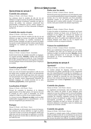 Epées & Sorcellerie
Invocations de niveau 3                                        Parler avec les morts
                                                               Niveau 3 / Portée€: Contact / Durée€: Spécial.
Contrôle des animaux                                           Permet de poser trois questions à un mort dont le corps
Niveau 3 / Portée€: x10 / Durée€: Heures.                      est au moins partiellement conservé (squelette, relique,
Les animaux dont le nombre de dés de vie est                   momie, etc.). Le mort répondra aux trois premières
inférieur ou égal au niveau du prêtre lui obéissent. Le        questions posées et ne pourra plus jamais être
nombre maximum d’animaux contrôlés est égal au                 interrogé par le même prêtre ensuite. Il ne peut pas
niveau du prêtre. Les animaux conservent leur                  mentir, mais peut omettre des détails importants.
personnalité, n’obéissent qu’aux ordres simples et
font un jet de moral si on leur demande d’attaquer
quelqu’un.                                                     Serpent
                                                               Niveau 3 / Portée€: Contact / Durée€: Rounds.
                                                               L’arme du prêtre se transforme en serpent, qu’il peut
Contrôle des morts-vivants                                     employer comme un fouet, avec un bonus de +1 à
Niveau 3 / Portée€: x10 / Durée€: Heures.                      l’attaque et aux dégâts. La morsure du serpent est
Les morts-vivants dont le nombre de dés de vie est             empoisonnée (dégâts 2d6, sauvegarde divise les
inférieur ou égal au niveau du prêtre lui obéissent            dégâts par deux). Le prêtre peut également laisser le
(sauvegarde accordée). Le nombre maximum de                    serpent attaquer seul. Dans ce cas, le serpent est
morts-vivants contrôlés est égal au niveau du prêtre           considéré comme un serpent ordinaire.
Les morts-vivants obéissent à ses ordres, mais les plus
intelligents n’y mettent pas toujours de la bonne
volonté.                                                       Vaincre les malédictions*
                                                               Niveau 3 / Portée€: Contact / Durée€: Immédiate.
                                                               Retire une malédiction d’une personne ou d’un objet,
Guérison des maladies*                                         à condition que celui qui l’a lancée soit de niveau
Niveau 3 / Portée€: Contact / Durée€: Immédiate.               inférieur ou égal. La version inversée, Maudire, donne
Guérit toute forme de maladie naturelle ou magique.            un malus permanent de -2 aux jets d’attaque, de
La version inversée, Maladie, confère une infection            sauvegarde ou d’une caractéristique, au choix du
qui inflige à la victime un malus de -2 sur l’ensemble         lanceur de sorts.
de ses jets, pendant 2d6 jours (sauvegarde accordée).
Un jet d’attaque réussi est nécessaire pour l’employer
en combat.                                                     Invocations de niveau 4
                                                               Apostasie*
Lumière perpétuelle*                                           Niveau 4 / Portée€: x1 / Durée€: Permanent.
Niveau 3 / Portée€: x1 / Durée€: Permanente.                   La victime adopte les dogmes, croyances ou les
Crée une zone de lumière équivalente à celle du sort           convictions du prêtre, quoiqu’elle ne les comprenne
du même nom, exceptée que celle-ci est permanente              que très imparfaitement et qu’elle les interprète à sa
et qu’elle ne peut être lancée que dans une zone, pas          manière (sauvegarde accordée). Elle devient l’alliée du
sur une personne ou un objet. C’est ce qui est explique        prêtre et défend sa nouvelle foi avec beaucoup de
que les temples soient fréquemment illuminés de                ferveur. Une version inverse de ce sort existe€: Pardon,
manière magique. La version inversée de ce sort,               qui ramène une victime d’Apostasie à ses convictions
Ténèbres perpétuelles, existe également.                       antérieure.


Localisation d’objets*                                         Contrôle des plantes
Niveau 3 / Portée€: x10 / Durée€: Tours.                       Niveau 4 / Portée€: x10 / Durée€: Heures.
Permet de connaitre la direction et la distance                La végétation environnante, dans la portée du sort,
approximative d’un objet précis, si le lanceur de sort         obéit aux ordres du prêtre et peut attaquer pour
le connaît ou sait à quoi il ressemble, ou d’une               capturer ou tuer les créatures qui s’y trouvent (attaque
catégorie d’objet ou encore d’une matière donnée.              comme le prêtre, dégâts 1d6). Le même sort permet de
                                                               contrôler les créatures végétales (comme les Entes)
La version inversée, Masquer un objet, rend un objet
                                                               dont le niveau est inférieur ou égal à celui du prêtre
indétectable magiquement ou naturellement€ : on ne
                                                               (sauvegarde accordée). Le nombre maximum de
fait tout simplement pas attention à lui.
                                                               plantes contrôlées est égal au niveau du prêtre. Les
                                                               créatures obéissent à ses ordres, mais n’y mettent pas
Panique                                                        toujours de la bonne volonté.
Niveau 3 / Portée€: x10 / Durée€: Tours.
Met en déroute un adversaire par niveau du lanceur.            Contrôle des géants
Les créatures de niveau inférieur ou égal au prêtre            Niveau 4 / Portée€: x10 / Durée€: Heures.
n’ont pas le droit à un jet de sauvegarde, tandis que
                                                               Les géants (y compris ogres, trolls, cyclopes et titans)
celles qui sont de niveau égal ou supérieur y on droit.
                                                               dont le nombre de dés de vie est inférieur au niveau du
Elles ne peuvent revenir dans sa direction qu’à la fin
                                                               prêtre lui obéissent (sauvegarde accordée). Un géant
de l’effet du sort.
                                                               par niveau du prêtre sera affecté. Les géants obéissent

                                                          26
 