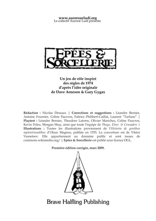 www.auroroaeludi.org
                    Le collectif Auroræ Ludi présente




                      Un jeu de rôle inspiré
                         des règles de 1974
                      d’après l’idée originale
                  de Dave Arneson & Gary Gygax




Rédaction : Nicolas Dessaux | Corrections et suggestions : Léandre Bernier,
Antoine Fournier, Celine Pauvros, Fabrice Philibert-Caillat, Laurent “Tarlune” |
Playtest : Léandre Bernier, Theodore Latorre, Olivier Marichez, Celine Pauvros,
Kevin Polez, Morgan Shay, ainsi que toute l’équipe de Thugs, Elves & Crusaders |
Illustrations€ : Toutes les illustrations proviennent de l’Historia de gentibus
septentrionalibus d’Olaus Magnus, publiée en 1555. La couverture est de Viktor
Vasnetsov. Elle appartiennent au domaine public et sont issues de
commons.wikimedia.org/ | Epées & Sorcellerie est publié sous licence OGL.

                   Première édition corrigée, mars 2009.




               Brave Halfling Publishing
 