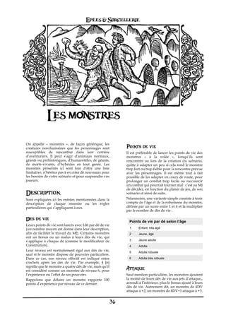 Epées & Sorcellerie




              Les monstres
On appelle «€ monstres€ », de façon générique, les
créatures non-humaines que les personnages sont                Points de vie
susceptibles de rencontrer dans leur carrière                  Il est préférable de lancer les points de vie des
d’aventuriers. Il peut s’agir d’animaux normaux,               monstres «€ à la volée€ », lorsqu’ils sont
géants ou préhistoriques, d’humanoïdes, de géants,             rencontrés ou lors de la création du scénario,
de morts-vivants, d’hybrides en tout genre. Les                quitte à adapter un peu si cela rend le monstre
monstres présentés ici sont loin d’être une liste              trop fort ou trop faible pour la rencontre prévue
limitative, n’hésitez pas à en créer de nouveaux pour          avec les personnages. Il est même tout à fait
les besoins de votre scénario et pour surprendre vos           possible de les adapter en cours de route, pour
joueurs.                                                       prolonger un combat trop facile ou raccourcir
                                                               un combat qui pourrait tourner mal€: c’est au MJ
                                                               de décider, en fonction du plaisir de jeu, de son
Description                                                    scénario et ainsi de suite.
Sont expliquées ici les entrées mentionnées dans la            Néanmoins, une variante simple consiste à tenir
description de chaque monstre ou les règles                    compte de l’âge et de la robustesse du monstre,
particulières qui s’appliquent à eux.                          définie par un score entre 1 et 6 et la multiplier
                                                               par le nombre de dés de vie€:

Des de vie                                                       Points de vie par dé selon l’âge
Leurs points de vie sont lancés avec 1d6 par dé de vie
(un nombre moyen est donné dans leur description,                1     Enfant, très âgé
afin de faciliter le travail du MJ). Certains monstres           2     Jeune, âgé
ont un bonus ou un malus à leurs dés de vie, qui
s’applique à chaque dé (comme le modificateur de                 3     Jeune adulte
Constitution).                                                   4     Adulte
Leur niveau est normalement égal aux dés de vie,                 5     Adulte robuste
sauf si le monstre dispose de pouvoirs particuliers.
Dans ce cas, son niveau effectif est indiqué entre               6     Adulte très robuste
crochets après les dés de vie. Par exemple, 4 [6]
signifie que le monstre a quatre dés de vie, mais qu’il
est considéré comme un monstre de niveau 6, pour
                                                               Attaque
l’expérience ou l’effet de ses pouvoirs.                       Sauf mention particulière, les monstres ajoutent
Rappelons que défaire un monstre rapporte 100                  la moitié de leurs dés de vie aux jets d’attaque,,
points d’expérience par niveau de ce dernier.                  arrondi à l’inférieur, plus le bonus ajouté à leurs
                                                               dés de vie. Autrement dit, un monstre de 4DV
                                                               attaque à +2, un monstre de 4DV+1 attaque à +3.


                                                          36
 