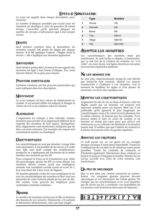 Epées & Sorcellerie
Le score est rappelé dans chaque description, pour
mémoire.
                                                                          Type                    Nombre
Le nombre d’attaques possibles par round pour les                  1      Groupe                  1d6
monstres est identique à celui de guerriers de même                2      Patrouille              2d6
niveau, c’est-à-dire qu’ils peuvent attaquer un
nombre de niveaux d’adversaires égal à leur propre                 3      Bande                   5d6
niveau.                                                            4      Tribu                   5d6x10
                                                                   5      Village                 5d6x100
Degats                                                             6      Ville                   5d6x1000
Sauf mention contraire dans la description, les
monstres causent 1d6 points de dégâts par attaque
réussie. Si le MJ applique l’option «€ Dégâts selon le            Adapter les monstres
niveau€», elle s’applique aux monstres également.                 Les caractéristiques des monstres étant peu
                                                                  nombreuses, ils sont faciles à adapter, à transformer,
                                                                  que ce soit lors de la création du scénario ou “à la
Sauvegarde                                                        volée”, en cours de jeu. Les lignes directrices suivantes
Sauf mention particulière, le bonus de sauvegarde des             peuvent être employées aisément:
monstres est égal à leur bonus d’attaque. Eux aussi
doivent obtenir 10 ou plus pour réussir.
                                                                  Ne les nommez pas
                                                                  Ils sont plus impressionnants lorsqu’ils sont décrits
Pouvoirs particuliers                                             que lorsqu’ils sont nommés. Quand vos joueurs
Certaines créatures ont des pouvoirs particuliers qui             commencent à s’habituer à vos monstres, c’est le
sont expliqués dans leur description.                             moment de feuilleter les règles et d’en ajouter de
                                                                  nouveaux, ou d’en créer quelques-uns.

Mouvement                                                         Modifiez les caracteristiques
Le score indiqué est leur vitesse de déplacement en
combat. Si un second chiffre est indiqué, il désigné la           Augmenter les dés de vie, la classe d’armure, voire les
vitesse de vol ou de natation, selon la créature.                 dégâts causés par un monstre, est toujours une
                                                                  mauvaise surprise pour vos joueurs. Bien sûr, il est
                                                                  préférable qu’ils ignorent le plus longtemps ses
Alignement                                                        caractéristiques, mais s’ils voient revenir plusieurs fois
                                                                  la même créature, ils finiront par les connaître. Vous
L’alignement est indiqué à titre indicatif, certains              pouvez même le faire en cours de combat, si un
monstres pouvant être d’un alignement différent de la             monstre ne résiste pas assez pour que celui-ci soit
majorité des membres de leur espèce. Quelquefois,                 intéressant, ou au contraire, les diminuer si la situation
deux alignements sont mentionnés, indiquant que les               tourne mal. N’oubliez pas que l’intérêt du scénario et
deux cas sont communs. Par exemple, les orques sont               le plaisir des joueurs sont vos guides suprêmes.
couramment neutres ou chaotiques.

                                                                  Associez les creatures
Caracteristiques
                                                                  Le troll monté sur un ver géant est un exemple
Les caractéristiques ne sont pas données. Lorsqu’elles            presque classique d’association improbable. Toutes les
sont nécessaires, il est possible de les lancer à la volée        combinaisons de cavaliers et de montures sont a priori
avec 2d6, sans tenir compte des modificateurs,                    possibles. Toutes les variantes de centaures et
puisqu’ils ne s’appliquent pas forcément de la même               d’hybrides également. Sélectionnez deux créatures au
manière aux monstres qu’aux PJ.                                   hasard et essayez d’imaginer le résultat. Donnez lui un
Pour comparer la Force ou la Constitution avec celles             niveau accordé avec celui de votre scénario, cela
des personnages, ajoutez les DV au score obtenu. Les              fonctionnera.
monstres décrits comme ayant une intelligence
animale sont considérés comme ayant un score de 1,
leur ruse étant liée à leur score de Sagesse.                     Un peu de mecanique
De manière générale, évitez de vous compliquer la vie             Que ce soit dans une version steampunk ou science-
avec les caractéristiques des monstres et fiez-vous aux           fiction, vos araignées géantes peuvent devenir
nécessités de votre scénario plutôt qu’aux jets de dés.           mécaniques et vos dinosaures des robots géants. Ne
Par contre, vous pouvez les employer pour                         changez pas les caractéristiques et ne vous inquiétez
customiser certaines créatures.                                   pas de savoir qui les a construits. Les hypothèses de
                                                                  vos joueurs vous fournirons bien assez de réponses.

Nombre
Le nombre de monstres est fixé par le MJ, en fonction
des besoins de son scénario. Néanmoins, s’il souhaite
le déterminer aléatoirement, voici une base simple€:

                                                             37
 