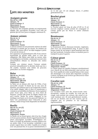 Epées & Sorcellerie
                                                              ne le fait que s’il est attaqué. Sinon, il préfère
Liste des monstres                                            généralement fuir.

                                                              Brochet géant
Araignée géante                                               Dés de vie€: 1
Dés de vie€: 1 [3]                                            Attaque : +0
Attaque : +0                                                  Classe d’armure€: 6
Classe d’armure€: 6                                           Mouvement€: 4
Mouvement€: 5                                                 Alignement€: Neutre
Alignement€: Neutre                                           Le brochet géant est long de plus d’1,50 m. Il est
La morsure des araignées géantes est empoisonnée              souvent employé comme animal de compagnie et
(dégâts 1d6, sauvegarde accordée). Leur toile est             comme garde par les Nixes et autres créatures
gluante (jet de Force pour se dégager, minimum 9).            aquatiques.

Armure animée                                                 Brontosaure
Dés de vie€: 8                                                Dés de vie€: 8
Attaque : +4                                                  Attaque : +4
Classe d’armure€: 11                                          Classe d’armure€ : 9
Mouvement€: 3                                                 Mouvement€: 6
Alignement€: Neutre                                           Alignement€: Neutre
L’armure animée est une puissante créature de métal           Le brontosaure est un dinosaure terrestre, végétarien,
fabriquée et animée par un sorcier. Sa création est           doté d’un cou immensément long. Il passe la plus
considérée comme celle d ‘un objet magique à partir           longue partie de son temps à demi-immergé dans des
d’un sort de niveau 4.                                        lacs peu profonds. Certaines tribus le dressent pour le
Son apparence est généralement celle d’une armure             transport ou pour la guerre.
humanoïde de grande taille, mais ce n’est pas
obligatoire. Elle obéira sans faille au sorcier, mais
son intelligence est limitée, conduisant souvent à des
                                                              Calmar géant
                                                              Dés de vie€: 6
interprétations obtuses ou absurdes des ordres
                                                              Attaque : +3
donnés.
                                                              Classe d’armure€: 11
Lorsque son créateur meurt, l’armure animée                   Mouvement€: 1 / 4 (nage)
poursuit inlassablement la dernière tâche qui lui a           Alignement€: Neutre
été confiée. Certaine sont dotées de pouvoirs                 Le calmar géant est capable d’attaquer simultanément
particuliers ou d’armes magiques.                             avec chacun de ses huit tentacules, ainsi qu’avec son
                                                              bec. Il est capable de couler un petit bateau et de causer
Balor                                                         des dommages à un navire plus important. Lorsqu’il
Dés de vie€: 8+1 [11]                                         s’enfuit, il projette un jet d’encre qui obscurcit la vision
Attaque : +5                                                  de ses poursuivants.
Classe d’armure€: 14
Mouvement€: 4/8 (vol)                                         Cavalier noir
Alignement€: Chaos
                                                              Dés de vie€: 6 [8]
Le balor est un démon ailé, haut de 3,50m, d’une
                                                              Attaque : +3
incroyable cruauté. Il émane de lui une aura de               Classe d’armure€: 12
flammes, qui embrase tout ce qu’il approche à moins           Mouvement€: 5 / 8 (à cheval)
d’un mètre (dégâts 1d6) et peut se transformer à              Alignement€: Chaos
volonté en un tourbillon de flammes. Il est en général        Les Cavaliers noirs sont des morts-vivants semi-
armé d’une épée, d’un fléau ou d’un fouet de                  incorporels, comme les wraiths. Ils n’ont pas de
flammes, causant 2d6 points de dégâts chaque fois             visage, mais portent une armure, des armes et un
qu’il touche. Seules les armes magiques et les                vaste manteau noir. Ils sont généralement montés,
sortilèges non-basés sur le feu peuvent l’affecter. Le        soit sur un destrier, soit sur une vouivre, qui ne
balor voir parfaitement dans l’obscurité la plus              craignent pas sa présence et lui obéissent
absolue, même lorsqu’il fait disparaître ses flammes.         rigoureusement.

Basilic
Dés de vie€: 6+1 [7]
Attaque : +4
Classe d’armure€: 11
Mouvement€: 2
Alignement€: Neutre
Le basilic est un lézard géant, doté d’un bec d’aigle
et d’une queue pointue, dont le regard transforme en
pierre (sauvegarde accordée). D’intelligence ani-
male, il vit dans de profondes cavernes, parfois avec
ses petits (1d6). Il est lui-même vulnérable à son
propre regard dans son reflet. Capable de se battre
avec son puissant bec et sa queue simultanément, il


                                                         38
 