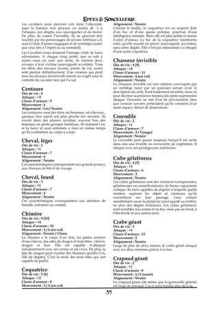 Epées & Sorcellerie
Les cavaliers noirs peuvent voir dans l’obscurité,                Alignement€: Neutre
mais la lumière leur procure un malus de -1 à                     Comme le basilic, la coquatrice est un serpent doté
l’attaque, aux dégâts, aux sauvegardes et au moral.               d’un bec et d’une queue pointue, pourvue d’une
De plus, ils voient l’invisible. Ils ne peuvent être              intelligence animale. Mais elle est plus petite et munie
touchés par les personnages de niveau inférieur à 4,              d’ailes d’oiseau. Le bec de la coquatrice transforme
sauf à l’aide d’armes magiques et de sortilèges (autre            celui qu’elle touche en pierre (sauvegarde accordée),
que ceux liés à l’esprit ou au sommeil).                          sans autre dégâts. Elle n’est pas immunisée à l’attaque
Les Cavaliers noirs drainent l’énergie vitale de leurs            d’une autre coquatrice.
adversaires. A chaque coup porté, que ce soit à
mains nues ou avec une arme, ils retirent deux                    Chasseur invisible
niveaux à leur victime (sauvegarde accordée). Tous                Dés de vie€: 8 [9]
les effets des niveaux (scores, points de vie, sorts)             Attaque : +4
sont perdus définitivement. Une créature qui perd                 Classe d’armure€: 11
tous ses niveaux devient elle-même un wight sous le               Mouvement€: 4 (en vol)
contrôle du cavalier noir qui l’a tué.                            Alignement€: Neutre
                                                                  Le chasseur invisible est une créature convoquée par
Centaure                                                          un sortilège lancé par un puissant sorcier (voir la
Dés de vie€: 4                                                    description du sort). Il est totalement invisible, mais on
Attaque : +2                                                      peut deviner sa présence translucide après sa première
Classe d’armure€: 9                                               attaque. Personne ne sait d’où ils proviennent, bien
Mouvement€: 6                                                     que certains sorciers prétendent qu’ils viennent d’un
Alignement€: Loi / Neutre                                         autre espace, dénué de dimensions.
Les centaures sont des êtres mi-hommes, mi-chevaux.,
quoique leur esprit soit plus proche des seconds. Ils             Crocodile
vivent dans des plaines reculées, souvent loin des                Dés de vie€: 2
hommes, en petits groupes familiaux. Ils manient l’arc            Attaque : +1
et la lance et sont entraînés à ruer en même temps                Classe d’armure€: 7
qu’ils combattent au corps-à-corps.                               Mouvement€: 3 / 5 (nage)
                                                                  Alignement€: Neutre
Cheval, léger                                                     Le crocodile peut passer inaperçu lorsqu’il est caché
Dés de vie€: 2                                                    dans une eau trouble ou recouverte de végétation. Il
Attaque : +1                                                      attaque avec ses prodigieuses mâchoires.
Classe d’armure€: 7
Mouvement€: 6
Alignement€: Neutre
                                                                  Cube gélatineux
Ces caractéristiques correspondent aux grands poneys,             Dés de vie€: 4 [5]
                                                                  Attaque : +2
aux chevaux de bât et de voyage.
                                                                  Classe d’armure€: 6
                                                                  Mouvement€: 3
Cheval, lourd                                                     Alignement€: Neutre
Dés de vie€: 3                                                    Les cubes gélatineux sont des créatures transparentes,
Attaque : +1                                                      gélatineuses ou caoutchouteuses, de forme vaguement
Classe d’armure€: 7                                               cubique. Ils sont capables de digérer n’importe quelle
Mouvement€: 4                                                     matière, aspirant les objets et créatures qu’ils
Alignement€: Neutre                                               rencontrent sur leur passage. Leur contact
Ces caractéristiques correspondent aux destriers de               anesthésiant cause la paralysie (sauvegarde accordée),
bataille, entraînés au combat.                                    en plus des dégâts ordinaires. Les cubes gélatineux
                                                                  sont sensibles aux armes et au feu, mais pas au froid, à
Chimère                                                           l’électricité et aux autres sorts.
Dés de vie€: 9 [10]
Attaque : +4                                                      Crabe géant
Classe d’armure€: 10                                              Dés de vie€: 3
Mouvement€: 4 / 6 (en vol)                                        Attaque : +1
Alignement€: Neutre / Chaos                                       Classe d’armure€: 12
La chimère a le corps d’un lion, les pattes arrières              Mouvement€: 2
d’une chèvre, des ailes de dragon et trois têtes€: chèvre,        Alignement€: Neutre
dragon et lion. Elle est capable d’attaquer                       Large de plus de deux mètres, le crabe géant attaque
simultanément avec ses cornes et ses crocs. De plus, la           avec ses deux énormes pinces à la fois.
tête de dragon peut cracher des flammes (portée 5 m,
3d6 de dégâts). C’est la seule des trois têtes qui soit
capable de parler.
                                                                  Crapaud géant
                                                                  Dés de vie€: 2
                                                                  Attaque : +1
Coquatrice                                                        Classe d’armure€: 8
Dés de vie€: 5 [6]                                                Mouvement€: 1 / 6 (sauts)
Attaque : +2                                                      Alignement€: Neutre
Classe d’armure€: 8                                               Le crapaud géant (de même que la grenouille géante)
Mouvement€: 2 / 4 (en vol)                                        est large de presque 2 m et peut bondir plus de 6 m.

                                                             39
 