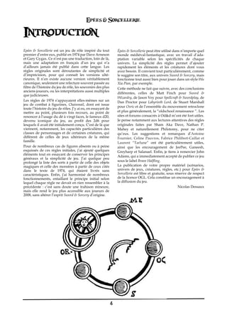 Epées & Sorcellerie

Introduction
Epées & Sorcellerie est un jeu de rôle inspiré du tout            Épées & Sorcellerie peut être utilisé dans n’importe quel
premier d’entre eux, publié en 1974 par Dave Arneson              monde médiéval-fantastique, avec un travail d’ada-
et Gary Gygax. Ce n’est pas une traduction, loin de là,           ptation variable selon les spécificités de chaque
mais une adaptation en français d’un jeu qui n’a                  univers. La simplicité des règles permet d’ajouter
d’ailleurs jamais été publié dans cette langue. Les               rapidement les éléments et les créatures dont vous
règles originales sont déroutantes de simplicité et               avez besoin. Il convient tout particulièrement, comme
d’imprécision, pour qui connaît les versions ulté-                le suggère son titre, aux univers Sword & Sorcery, mais
rieures. Il n’en existe aucune version véritablement              fonctionne tout aussi bien pour jouer dans un style Wu
canonique, seulement une relecture souvent passée au              Xia Pian, par exemple.
filtre de l’histoire du jeu de rôle, les souvenirs des plus       Cette méthode ne fait que suivre, avec des conclusions
anciens joueurs, ou les interprétations aussi multiples
                                                                  différentes, celles de Matt Finch pour Sword &
que judicieuses.
                                                                  Wizardry, de Jason Vey pour Spellcraft & Swordplay, de
Les règles de 1974 s’appuyaient elles-mêmes sur un                Dan Proctor pour Labyrinth Lord, de Stuart Marshall
jeu de combat à figurines, Chainmail, dont est issue
                                                                  pour Osric et de l’ensemble du mouvement retroclone
toute l’histoire du jeu de rôles. J’y ai eu, en essayant de
mettre au point, plusieurs fois recours, au point de              et plus généralement, la “oldschool renaissance ”. Les
renoncer à l’usage du dé à vingt faces, le fameux d20,            sites et forums consacrés à Od&d m’ont été fort utiles.
devenu iconique du jeu, au profit des 2d6 pour                    Je pense notamment aux lectures attentives des règles
lesquels il avait été initialement conçu. C'est de là que         originales faites par Sham Aka Dave, Nathan P.
viennent, notamment, les capacités particulières des              Mahey et naturellement Philotomy, pour ne citer
classes de personnages et de certaines créatures, qui             qu’eux. Les suggestions et remarques d’Antoine
diffèrent de celles de jeux ultérieurs de la même                 Fournier, Celine Pauvros, Fabrice Philibert-Caillat et
famille.                                                          Laurent “Tarlune” ont été particulièrement utiles,
Pour de nombreux cas de figures absents ou à peine                ainsi que les encouragement de JeePee, Ganeesh,
esquissés de ces règles initiales, j’ai ajouté quelques           Greyharp et Salanael. Enfin, je tiens à remercier John
éléments tout en essayant de conserver les principes
                                                                  Adams, qui a immediatement accepté de publier ce jeu
généraux et la simplicité de jeu. J’ai quelque peu
prolongé la liste des sorts à partir de celle des objets          sous le label Brave Halfling.
magiques et celle des monstres à partir de ceux cités             La publication de votre propre matériel (scénarios,
dans le texte de 1974, qui étaient livrés sans                    univers de jeux, créatures, règles, etc.) pour Epées &
caractéristiques. Enfin, j’ai harmonisé de nombreux               Sorcellerie est libre et gratuite, sous réserve de respect
fonctionnements, entaillant le principe initial selon             de la licence OGL. Cela constitue un encouragement à
lequel chaque règle ne devait en rien ressembler à la             la diffusion du jeu.
précédente€ : c’est sans doute une trahison mineure,                                                        Nicolas Dessaux
mais elle rend le jeu plus accessible aux joueurs de
2008, sans altérer l’esprit Sword & Sorcery d’origine.




                                                              4
 