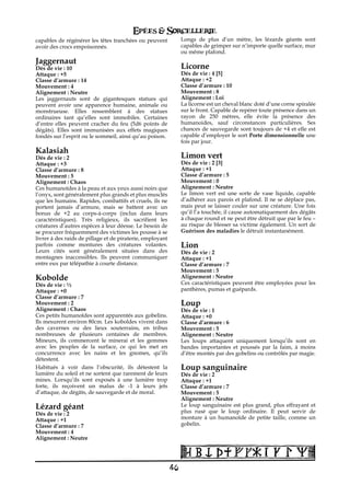 Epées & Sorcellerie
capables de régénérer les têtes tranchées ou peuvent            Longs de plus d’un mètre, les lézards géants sont
avoir des crocs empoisonnés.                                    capables de grimper sur n’importe quelle surface, mur
                                                                ou même plafond.
Jaggernaut
Dés de vie€: 10                                                 Licorne
Attaque : +5                                                    Dés de vie€: 4 [5]
Classe d’armure€: 14                                            Attaque : +2
Mouvement€: 4                                                   Classe d’armure€: 10
Alignement€: Neutre                                             Mouvement€: 8
Les jaggernauts sont de gigantesques statues qui                Alignement€: Loi
peuvent avoir une apparence humaine, animale ou                 La licorne est un cheval blanc doté d’une corne spiralée
monstrueuse. Elles ressemblent à des statues                    sur le front. Capable de repérer toute présence dans un
ordinaires tant qu’elles sont immobiles. Certaines              rayon de 250 mètres, elle évite la présence des
d’entre elles peuvent cracher du feu (5d6 points de             humanoides, sauf circonstances particulières. Ses
dégâts). Elles sont immunisées aux effets magiques              chances de sauvegarde sont toujours de +4 et elle est
fondés sur l’esprit ou le sommeil, ainsi qu’au poison.          capable d’employer le sort Porte dimensionnelle une
                                                                fois par jour.
Kalasiah
Dés de vie€: 2                                                  Limon vert
Attaque : +3                                                    Dés de vie€: 2 [3]
Classe d’armure€: 8                                             Attaque : +1
Mouvement€: 5                                                   Classe d’armure€: 5
Alignement€: Chaos                                              Mouvement€: 0
Ces humanoïdes à la peau et aux yeux aussi noirs que            Alignement€: Neutre
l’onyx, sont généralement plus grands et plus musclés           Le limon vert est une sorte de vase liquide, capable
que les humains. Rapides, combattifs et cruels, ils ne          d’adhérer aux parois et plafond. Il ne se déplace pas,
portent jamais d’armure, mais se battent avec un                mais peut se laisser couler sur une créature. Une fois
bonus de +2 au corps-à-corps (inclus dans leurs                 qu’il l’a touchée, il cause automatiquement des dégâts
caractéristiques). Très religieux, ils sacrifient les           à chaque round et ne peut être détruit que par le feu –
créatures d’autres espèces à leur déesse. Le besoin de          au risque de blesser sa victime également. Un sort de
se procurer fréquemment des victimes les pousse à se            Guérison des maladies le détruit instantanément.
livrer à des raids de pillage et de piraterie, employant
parfois comme montures des créatures volantes.                  Lion
Leurs cités sont généralement situées dans des                  Dés de vie€: 2
montagnes inaccessibles. Ils peuvent communiquer                Attaque : +1
entre eux par télépathie à courte distance.                     Classe d’armure€: 7
                                                                Mouvement€: 5
Kobolde                                                         Alignement€: Neutre
Dés de vie€: ½                                                  Ces caractéristiques peuvent être employées pour les
Attaque : +0                                                    panthères, pumas et guépards.
Classe d’armure€: 7
Mouvement€: 2                                                   Loup
Alignement€: Chaos                                              Dés de vie€: 1
Ces petits humanoïdes sont apparentés aux gobelins.             Attaque : +0
Ils mesurent environ 80cm. Les koboldes vivent dans             Classe d’armure€: 6
des cavernes ou des lieux souterrains, en tribus                Mouvement€: 5
nombreuses de plusieurs centaines de membres.                   Alignement€: Neutre
Mineurs, ils commercent le minerai et les gemmes                Les loups attaquent uniquement lorsqu’ils sont en
avec les peuples de la surface, ce qui les met en               bandes importantes et poussés par la faim, à moins
concurrence avec les nains et les gnomes, qu’ils                d’être montés par des gobelins ou contrôlés par magie.
détestent.
Habitués à voir dans l’obscurité, ils détestent la              Loup sanguinaire
lumière du soleil et ne sortent que rarement de leurs           Dés de vie€: 2
mines. Lorsqu’ils sont exposés à une lumière trop               Attaque : +1
forte, ils reçoivent un malus de -1 à leurs jets                Classe d’armure€: 7
d’attaque, de dégâts, de sauvegarde et de moral.                Mouvement€: 5
                                                                Alignement€: Neutre
Lézard géant                                                    Le loup sanguinaire est plus grand, plus effrayant et
Dés de vie€: 2                                                  plus rusé que le loup ordinaire. Il peut servir de
Attaque : +1                                                    monture à un humanoïde de petite taille, comme un
Classe d’armure€: 7                                             gobelin.
Mouvement€: 4
Alignement€: Neutre




                                                           46
 