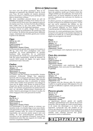 Epées & Sorcellerie
Les nixes sont des génies aquatiques. Rien ne les                 Certaines tribus vivent dans les profondeurs, à la
distingue en apparence des humains, mais ils vivent               façon des gobelins, tandis que d’autres créent des
sous l’eau. Ils sont capables de respirer plusieurs               villages fortifiés par des palissades, des fossés et de
heures à la surface, ce qu’ils font pour participer à des         hautes tours, ou encore adoptent un mode de vie
fêtes et choisir leurs victimes.                                  nomade, employant des caravanes de chariots ou
Dix nixes assemblées peuvent lancer un sort de                    des yourtes.
Charme (sauvegarde accordée) d’une durée d’un an.                 Excellents guerriers, ils apprécient les technologies
La victime suit les Nixes sous l’eau, gagnant le pouvoir          les plus avancées et les machines de guerre€; il n’est
de respirer sous l’eau. Au bout d’un an, elle est libérée,        pas rare qu’ils emploient des balistes ou des
mais oublie tout ce qui s’est passé. Parfois, elle                catapultes. Les orques sont fréquemment au service
conserve le pouvoir de respiration aquatique.                     d’un puissant magicien ou d’un dragon, dont
Les Nixes vivent en petits villages d’une centaine                l’autorité permet de fédérer plusieurs tribus.
d’habitants dans les profondeurs des grands lacs, loin            Nocturnes, ils voient parfaitement dans l’obscurité.
de la surface. Ils élèvent des poissons pour différents           Lorsqu’ils sont exposés à une lumière trop forte, ils
usages, notamment des brochets géants pour monter                 reçoivent un malus de -1 à leurs jets d’attaque, de
la garde et les défendre.                                         dégâts, de sauvegarde et de moral.

Ogre                                                              Ours
Dés de vie€: 4+1                                                  Dés de vie€: 2
Attaque+3                                                         Attaque : +1
Classe d’armure€: 9                                               Classe d’armure€: 7
Mouvement€: 3                                                     Mouvement€: 3
Alignement€: Neutre / Chaos                                       Alignement€: Neutre
Ces humanoïde de grande taille, jusqu’à trois mètres et           Ces caractéristiques sont employées pour les ours
200 kg, sont d’une force prodigieuse mais assez                   bruns.
maladroits. Ils vivent généralement en groupes
familiaux (3d6 personnes). Ils se nourrissent
principalement de viande, avec une prédilection pour              Ours des cavernes
celle des autres humanoïdes. Armés de massues, ils                Dés de vie€: 3
causent 1d6+2 points de dégâts. Les ogres voient                  Attaque : +1
parfaitement dans l’obscurité.                                    Classe d’armure€: 8
                                                                  Mouvement€: 4
                                                                  Alignement€: Neutre
Ombre                                                             Ces caractéristiques sont employées les ours
Dés de vie€: 2+2 [3]                                              préhistoriques, mais aussi pour les ours blancs et
Attaque : +3                                                      les grizzlys.
Classe d’armure€: 7
Mouvement€: 4
Alignement€: Chaotique                                            Pégase
Les ombres sont des créatures incorporelles, formées              Dés de vie€: 2+2
seulement d’obscurité. Malgré leur apparence                      Attaque : +3
spectrale, elles ne sont pas des morts-vivants, mais des          Classe d’armure€ : 8
créatures issues de l’Ombre elle-même. Elles passent              Mouvement€: 8/16 (en vol)
totalement inaperçues dans la pénombre et même                    Alignement€: Loi
cachées dans l’ombre d’une personne. Leur attaque ne              Les pégases sont des chevaux ailés. Ils vivent en
cause pas de dégâts, mais draine un point de Force                couples ou en petits groupes (2d6 pégases). Ils sont
chaque fois qu’elles touchent, pour une durée d’une               sauvages et difficiles à capturer, mais peuvent être
heure. Une créature qui perd tous ses points de Force             dressés.
ainsi est elle-même définitivement transformée en
ombre. Seuls les personnages de niveau 4 ou plus, les             Pieuvre géante
armes magiques et les sorts peuvent les toucher.                  Dés de vie€: 4
                                                                  Attaque : +2
Orque                                                             Classe d’armure€: 7
Dés de vie€: 1                                                    Mouvement€: 1 / 3 (nage)
Attaque : +0                                                      Alignement€: Neutre
Classe d’armure€: 8                                               La gigantesque pieuvre géante est capable
Mouvement€: 3                                                     d’attaquer simultanément avec chacun de ses huit
Alignement€: Neutre / Chaos                                       tentacules. Elle est capable de couler un petit bateau
Ces humanoïdes à la peau épaisse et cuireuse, aux                 et de causer des dommages à un navire plus
membres tords, à la bouche large et aux yeux étroits,             important. Lorsqu’elle fuit, elle projette un jet
sont apparentés aux gobelins. Leur sang est de couleur            d’encre qui obscurcit la vision de ses poursuivants.
sombre, presque noire. Ils vivent en communautés                  Ces pieuvres sont généralement d’une intelligence
importantes, qui peuvent monter jusqu’à trois cent                animale, mais certaines peuvent être prodi-
adultes. Ils sont particulièrement querelleurs et                 gieusement rusées et malfaisantes.
sourcilleux sur les questions d’honneur. Leurs tribus
entretiennent entre elles des rapports de rivalité, qui
rend leur coopération difficile.

                                                             48
 