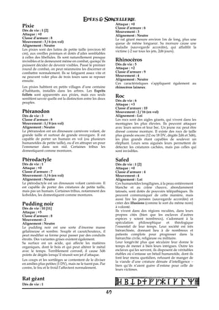 Epées & Sorcellerie
                                                                Attaque : +0
Pixie                                                           Classe d’armure€: 6
Dés de vie€: 1 [2]                                              Mouvement€: 3
Attaque : +0                                                    Alignement€: Neutre
Classe d’armure€: 8                                             Le rat géant mesure environ 1m de long, plus une
Mouvement€: 3 / 6 (en vol)                                      queue de même longueur. Sa morsure cause une
Alignement€: Neutre                                             maladie (sauvegarde accordée), qui affaiblit la
Les pixies sont des lutins de petite taille (environ 60         victime (-2 sur tous les jets, 2d6 jours).
cm), aux oreilles pointues et dotés d’ailes semblables
à celles des libellules. Ils sont naturellement presque
invisibles et le demeurent même en combat, quoiqu’ils           Rhinocéros
puissent décider de devenir visibles. Passé le premier          Dés de vie€: 5
round de combat, on peut néanmoins les discerner et             Attaque : +2
combattre normalement. Ils se fatiguent assez vite et           Classe d’armure€: 9
ne peuvent voler plus de trois tours sans se reposer            Mouvement€: 4
ensuite.                                                        Alignement€: Neutre
                                                                Ces caractéristiques s’appliquent également au
Les pixies habitent en petits villages d’une centaine           rhinocéros laineux.
d’habitants, installés dans les arbres. Les Esprits
follets sont apparentés aux pixies, mais eux seuls
semblent savoir quelle est la distinction entre les deux
                                                                Roc
                                                                Dés de vie€: 6
peuples.
                                                                Attaque : +3
                                                                Classe d’armure€: 10
Ptéranodon                                                      Mouvement€: 2 / 16 (en vol)
Dés de vie€: 3                                                  Alignement€: Loi
Classe d’armure€: 8                                             Les rocs sont des aigles géants, qui vivent dans les
Mouvement€: 1 / 8 (en vol)                                      montagnes les plus élevées. Ils peuvent attaquer
Alignement€: Neutre                                             avec leurs serres et leur bec. Un jeune roc peut être
Le ptéranodon est un dinosaure carnivore volant, de             dressé comme monture. Il existe des rocs de taille
grande taille et surtout de grande envergure. Il est            plus grande encore (12 ou 18 DV, dégâts 2d6 et 3d6),
capable de porter un humain en vol (ou plusieurs                les plus grands étant capables de soulever un
humanoïdes de petite taille), ou d’en attraper un pour          éléphant. Leurs sens aiguisés leurs permettent de
l’emmener dans son nid. Certaines tribus les                    détecter les créatures cachées, mais pas celles qui
domestiquent comme montures.                                    sont invisibles.

Ptérodactyle                                                    Safed
Dés de vie€: 1                                                  Dés de vie€: 1 [2]
Attaque : +0                                                    Attaque : +0
Classe d’armure€: 7                                             Classe d’armure€: 4
Mouvement€: 1 / 6 (en vol)                                      Mouvement€: 4
Alignement€: Neutre                                             Alignement€: Loi
Le ptérodactyle est un dinosaure volant carnivore. Il           Ces humanoïdes longilignes, à la peau entièrement
est capable de porter des créatures de petite taille,           blanche et au crâne chauve, abondamment
mais pas un humain. Certaines tribus, notamment des             tatoués, sont dotés de pouvoirs télépathiques. Ils
koboldes, les domestiquent comme montures.                      peuvent communiquer de cette manière, mais
                                                                aussi lire les pensées (sauvegarde accordée) et
Pudding noir                                                    créer des illusions (comme le sort du même nom)
Dés de vie€: 10 [11]                                            à volonté.
Attaque : +5                                                    Ils vivent dans des régions reculées, dans leurs
Classe d’armure€: 8                                             propres cités (bien que les esclaves d’autres
Mouvement€: 2                                                   espèces y soient nombreux), s’adonnant à la
Alignement€: Neutre                                             spéculation     philosophique      et    théologique
Le pudding noir est une sorte d’énorme masse                    l’essentiel de leur temps. Leur société est très
gélatineuse et sombre. Souple et caoutchouteux, il              hiérarchisée, donnant lieu à de nombreux et
peut modifier sa forme pour passer par des conduits             patients complots pour progresser dans la
étroits. Des variantes grises existent également.               hiérarchie civile, religieuse ou militaire.
Sa surface est un acide, qui affecte les matières               Leur longévité plus que séculaire leur donne le
organiques, dont le bois et qui peut altérer le métal           temps de mener à bien leurs intrigues. Outre les
avec le temps. Terriblement corrosif, il cause 3d6              esclaves qui les servent, ils disposent de véritables
points de dégâts lorsqu’il réussit son jet d’attaque.           étables où s’entasse un bétail humanoïde, dont ils
                                                                font leur menu quotidien, refusant de manger de
Les coups et les sortilèges se contentent de le diviser
                                                                la viande d’une créature dénuée d’intelligence –
en amibes plus petites (1 DV), mais ne le tuent pas. Par
                                                                bien qu’ils n’aient guère d’estime pour celle de
contre, le feu et le froid l’affectent normalement.
                                                                leurs victimes.

Rat géant
Dés de vie€: 1

                                                           49
 