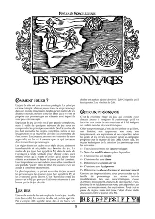 Epées & Sorcellerie




                 LES PERSONNAGES
Comment jouer ?                                                 chiffre est parfois ajouté derrière€: 2d6+2 signifie qu’il
                                                                faut ajouter 2 au résultat de 2d6.
Un jeu de rôle est une aventure partagée. Le principe
est assez simple€: chaque joueur incarne un personnage
dans un monde imaginaire, tandis qu’un maître de jeu
décrit ce monde, met en scène les êtres qui y vivent et         Creer un personnage
propose aux personnages un scénario avec lequel ils             C’est la première étape du jeu, qui consiste pour
vont pouvoir interagir.                                         chaque joueur à imaginer le personnage qu’il va
Expliquer le jeu de rôle est d’une grande complexité,           incarner aux cours de ses aventures et à lui assigner
mais il suffit de quelques minutes de jeu pour en               un certain nombre de caractéristiques.
comprendre les principes essentiels. Seul le maître de          Créer son personnage, c’est à la fois définir ce qu’il est,
jeu doit connaître les règles complètes, même si son            son histoire, son apparence, son nom, son
imagination et sa réactivité doivent lui permettre de           tempérament, ses aspirations et ses capacités, selon
s’en passer. Les joueurs peuvent se contenter de n’en           les goûts et les envies du joueur, selon la campagne
apprendre au fur et à mesure que ce qui concerne                proposée par le maître de jeu (MJ). Outre cela, les
directement leurs personnages.                                  étapes techniques de la création du personnage sont
Les règles fixent un cadre et un style de jeu, aisément         les suivantes€:
transformable et adaptable aux besoins du jeu. Le               1 – Tirez aléatoirement ses caractéristiques
maître de jeu (que l’on appellera MJ dans la suite de           2 – Notez les modificateurs qui en dépendent
l’ouvrage) a toute latitude pour choisir celles qu’il
retient, celles qu’il écarte et celles qu’il ajoute pour        3 – Choisissez-lui un peuple
obtenir exactement la façon de jouer qui lui convient.          4 – Choisissez-lui une classe
Leur importance est secondaire, mais elles constituent          5 – Déterminez ses points de vie
une part du “pacte” entre le MJ et les joueurs : c’est un
                                                                6 – Choisissez son équipement
aspect à conserver en mémoire.
Le plus important, ce qui est au centre du jeu, ce sont         7 – Déterminez sa classe d’armure et son mouvement
les personnages des joueurs (que l’on appellera PJ) et          Une fois ces étapes réalisées, vous pouvez noter sur la
les aventures qu’ils vivent. C’est l’harmonie entre les         feuille de personnage les              scores     dérivés
joueurs et le MJ qui procure l’alchimie nécessaire à une        (modificateurs liés aux caractéristiques, classe
bonne partie de jeu de rôle.                                    d’armure, mouvement, chances de sauvegarde). Puis,
                                                                finalisez-le en lui donnant un nom, une apparence, un
                                                                passé, un tempérament, des aspirations. Tout ceci se
Les des                                                         passe de règles, mais doit faire l’objet d’une réelle
                                                                discussion entre le joueur et le MJ.
Une seule sorte de dés est employée dans le jeu€: les dés
à six faces (d6). Le nombre de dés est parfois spécifié.
Par exemple, 2d6 signifie deux dés à six faces. Un

                                                            5
 