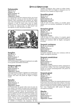 Epées & Sorcellerie
                                                                capables d’employer deux armes en même temps,
Salamandre                                                      causant alors 1d6+1 de dégâts et attaquent avec un
Dés de vie€: 8                                                  bonus de +2 en combat au corps-à-corps.
Attaque : +4
Classe d’armure€: 12
Mouvement€: 4                                                   Scarabée géant
Alignement€: Neutre                                             Dés de vie€: 4
Les salamandres sont des créatures du feu, qui vivent           Attaque : +2
aux abords des volcans ou dans les déserts les plus             Classe d’armure€: 12
brûlants. Elles ressemblent aux animaux du même                 Mouvement€: 2 / 4 (vol)
nom, mais sont longues de plus de trois mètres. Elles           Alignement€: Neutre
attaquent à l’aide de leurs crocs, mais le simple               Long de plus de deux mètres, le scarabée géant
contact de leur corps est brûlant. Chaque fois qu’on            attaque avec ses énormes mandibules en forme de
les touche au corps-à-corps, on doit réussir une                pince.
sauvegarde ou subir 1d6 points de dégâts.
                                                                Scorpion géant
                                                                Dés de vie€: 4 [5]
                                                                Attaque : +2
                                                                Classe d’armure€: 11
                                                                Mouvement€: 4
                                                                Alignement€: Neutre
                                                                Long de plus de deux mètres, le scorpion géant
                                                                attaque à la fois avec ses pinces et son dard caudal. Ce
                                                                dernier est venimeux (2d6 de dégâts, sauvegarde
                                                                accordée).

                                                                Serpent venimeux
                                                                Dés de vie€: 0 (1 pv) [1]
                                                                Attaque : +0
                                                                Classe d’armure€: 6
                                                                Mouvement€: 3
                                                                Alignement€: Neutre
Sanglier                                                        Ces petits serpents ont des crocs venimeux (1d6 de
Dés de vie€: 2                                                  dégâts, sauvegarde autorisée).
Attaque : +1
Classe d’armure€: 7                                             Serpent constricteur
Mouvement€: 4                                                   Dés de vie€: 1
Alignement€: Neutralité                                         Attaque : +0
Ces caractéristiques s’appliquent également aux cerfs           Classe d’armure€: 6
et aux grands mammifères forestiers.                            Mouvement€: 3
                                                                Alignement€: Neutre
Sangsue géante                                                  Ces serpents, longs de plusieurs mètres, attaquent en
Dés de vie€: 2 [3]                                              écrasant leur victime. Une fois la première attaque
Classe d’armure€: 8                                             réussie, ils causent automatiquement 1d6 points de
Mouvement€: 2                                                   dégâts par round.
Alignement€: Neutre
Cette gigantesque sangsue s’agrippe à sa victime pour           Serpent géant
boire son sang. Une fois qu’elle a réussi la première
                                                                Dés de vie€: 3 [4]
attaque, elle cause 1d6 points de dégâts à chaque               Attaque : +1
round.                                                          Classe d’armure€: 8
                                                                Mouvement€: 3
Sarsabz                                                         Alignement€: Neutre
Dés de vie€: 4                                                  Long de plusieurs mètres, les serpents géants peuvent
Classe d’armure€: 9                                             broyer leurs adversaires dans leurs anneaux. Une fois
Mouvement€: 6                                                   qu’ils ont réussi leur première attaque, ils causent 1d6
Alignement€: Neutre                                             points de dégâts par round et peuvent attaquer avec
Ces humanoïdes de grande taille, hauts de plus de               leur crocs empoisonnés (2d6 points de dégâts,
trois mètres, sont dotés de quatre bras extrêmement             sauvegarde accordée).
bien coordonnés, ce qui les rend notamment capables
d’escalader à pleine vitesse de mouvement. Leur                 Sherba
bouche est garnie de défenses impressionnantes, leur            Dés de vie€: 4
peau écailleuse est d’un vert olive, leurs oreilles sont        Attaque : +2
très allongées et leurs yeux rouges, immensément                Classe d’armure€: 8
larges, peuvent se mouvoir indépendamment l’un de               Mouvement€: 6
l’autre. D’une force exceptionnelle, leur absence               Alignement€: Neutre
d’émotions et d’empathie leur fait souvent manquer
de subtilité et d’analyse des situations. Ils sont

                                                           50
 