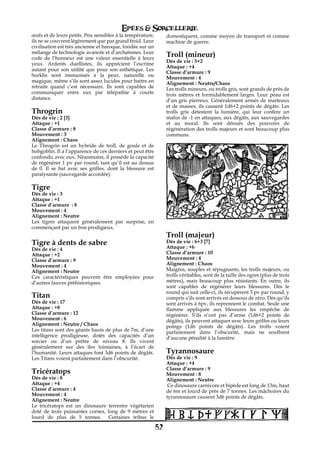 Epées & Sorcellerie
œufs et de leurs petits. Peu sensibles à la température,        domestiquent, comme moyen de transport et comme
ils ne se couvrent légèrement que par grand froid. Leur         machine de guerre.
civilisation est très ancienne et baroque, fondée sur un
mélange de technologie avancée et d’archaïsmes. Leur
code de l’honneur est une valeur essentielle à leurs
                                                                Troll (mineur)
                                                                Dés de vie€: 5+2
yeux. Ardents duellistes, ils apprécient l’escrime
                                                                Attaque : +4
autant pour son utilité que pour son esthétique. Les
                                                                Classe d’armure€: 9
Surkhs sont immunisés à la peur, naturelle ou
                                                                Mouvement€: 4
magique, même s’ils sont assez lucides pour battre en           Alignement€: Neutre/Chaos
retraite quand c’est nécessaire. Ils sont capables de           Les trolls mineurs, ou trolls gris, sont grands de près de
communiquer entre eux par télépathie à courte                   trois mètres et formidablement larges. Leur peau est
distance.                                                       d’un gris pierreux. Généralement armés de marteaux
                                                                et de masses, ils causent 1d6+2 points de dégâts. Les
Throgrin                                                        trolls gris détestent la lumière, qui leur confère un
Dés de vie€: 2 [3]                                              malus de -1 en attaques, aux dégâts, aux sauvegardes
Attaque : +1                                                    et au moral. Ils sont dénués des pouvoirs de
Classe d’armure€: 8                                             régénération des trolls majeurs et sont beaucoup plus
Mouvement€: 3                                                   communs.
Alignement€: Chaos
Le Throgrin est un hybride de troll, de goule et de
hobgoblin. Il a l’apparence de ces derniers et peut être
confondu avec eux. Néanmoins, il possède la capacité
de régénérer 1 pv par round, tant qu’il est au dessus
de€ 0. Il se bat avec ses griffes, dont la blessure est
paralysante (sauvegarde accordée).

Tigre
Dés de vie€: 3
Attaque : +1
Classe d’armure€ : 8
Mouvement€: 4
Alignement€: Neutre
Les tigres attaquent généralement par surprise, en
commençant par un bon prodigieux.
                                                                Troll (majeur)
Tigre à dents de sabre                                          Dés de vie€: 6+3 [7]
                                                                Attaque : +6
Dés de vie€: 4
Attaque : +2                                                    Classe d’armure€: 10
Classe d’armure€: 9                                             Mouvement€: 4
Mouvement€: 4                                                   Alignement€: Chaos
Alignement€: Neutre                                             Maigres, souples et répugnants, les trolls majeurs, ou
Ces caractéristiques peuvent être employées pour                trolls véritables, sont de la taille des ogres (plus de trois
d’autres fauves préhistoriques.                                 mètres), mais beaucoup plus résistants. En outre, ils
                                                                sont capables de régénérer leurs blessures. Dès le
                                                                round qui suit celle-ci, ils récupèrent 3 pv par round, y
Titan                                                           compris s’ils sont arrivés en dessous de zéro. Dès qu’ils
Dés de vie€: 17                                                 sont arrivés à 6pv, ils reprennent le combat. Seule une
Attaque : +8                                                    flamme appliquée aux blessures les empêche de
Classe d’armure€: 12                                            régénérer. S’ils n’ont pas d’arme (1d6+2 points de
Mouvement€: 6                                                   dégâts), ils peuvent attaquer avec leurs griffes ou leurs
Alignement€: Neutre / Chaos                                     poings (1d6 points de dégâts). Les trolls voient
Les titans sont des géants hauts de plus de 7m, d’une           parfaitement dans l’obscurité, mais ne souffrent
intelligence prodigieuse, dotés des capacités d’un              d’aucune pénalité à la lumière
sorcier ou d’un prêtre de niveau 8. Ils vivent
généralement sur des îles lointaines, à l’écart de
l’humanité. Leurs attaques font 3d6 points de dégâts.           Tyrannosaure
Les Titans voient parfaitement dans l’obscurité.                Dés de vie€: 9
                                                                Attaque : +4
                                                                Classe d’armure€: 9
Tricératops                                                     Mouvement€: 8
Dés de vie€: 8                                                  Alignement€: Neutre
Attaque : +4                                                     Ce dinosaure carnivore et bipède est long de 13m, haut
Classe d’armure€: 4                                             de 6m et lourd de près de 7 tonnes. Les mâchoires du
Mouvement€: 4                                                   tyrannosaure causent 3d6 points de dégâts.
Alignement€: Neutre
Le tricératops est un dinosaure terrestre végétarien
doté de trois puissantes cornes, long de 9 mètres et
lourd de plus de 5 tonnes. Certaines tribus le

                                                           52
 