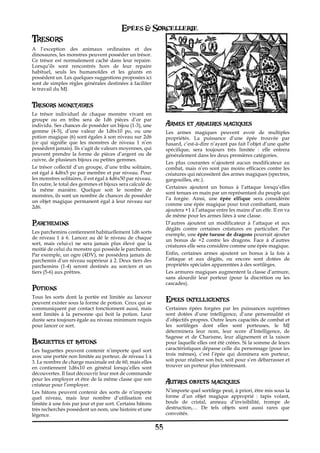 Epées & Sorcellerie
Tresors
A l’exception des animaux ordinaires et des
dinosaures, les monstres peuvent posséder un trésor.
Ce trésor est normalement caché dans leur repaire.
Lorsqu’ils sont rencontrés hors de leur repaire
habituel, seuls les humanoïdes et les géants en
possèdent un. Les quelques suggestions proposées ici
sont de simples règles générales destinées à faciliter
le travail du MJ.


Tresors monetaires
Le trésor individuel de chaque monstre vivant en
groupe ou en tribu sera de 1d6 pièces d’or par
individu. Ses chances de posséder un bijou (1-3), une            Armes et armures magiques
gemme (4-5), d’une valeur de 1d6x10 po, ou une                   Les armes magiques peuvent avoir de multiples
potion magique (6) sont égales à son niveau sur 2d6              propriétés. La puissance d’une épée trouvée par
(ce qui signifie que les monstres de niveau 1 n’en               hasard, c’est-à-dire n’ayant pas fait l’objet d’une quête
possèdent jamais). Ils s‘agit de valeurs moyennes, qui           spécifique, sera toujours très limitée€ : elle entrera
peuvent prendre la forme de pièces d’argent ou de                généralement dans les deux premières catégories.
cuivre, de plusieurs bijoux ou petites gemmes.
                                                                 Les plus courantes n’ajoutent aucun modificateur au
Le trésor collectif d’un groupe, d’une tribu solitaire,          combat, mais n’en sont pas moins efficaces contre les
est égal à 4d6x5 po par membre et par niveau. Pour               créatures qui nécessitent des armes magiques (spectres,
les monstres solitaires, il est égal à 4d6x50 par niveau.        gargouilles, etc.).
En outre, le total des gemmes et bijoux sera calculé de
                                                                 Certaines ajoutent un bonus à l’attaque lorsqu’elles
la même manière. Quelque soit le nombre de
                                                                 sont tenues en main par un représentant du peuple qui
monstres, ils sont un nombre de chances de posséder
                                                                 l’a forgée. Ainsi, une épée elfique sera considérée
un objet magique permanent égal à leur niveau sur
                                                                 comme une épée magique pour tout combattant, mais
2d6.
                                                                 ajoutera +1 à l’attaque entre les mains d’un elfe. Il en va
                                                                 de même pour les armes liées à une classe.
Parchemins                                                       D’autres ajoutent un modificateur à l’attaque et aux
                                                                 dégâts contre certaines créatures en particulier. Par
Les parchemins contiennent habituellement 1d6 sorts              exemple, une épée tueuse de dragons pourrait ajouter
de niveau 1 à 6. Lancez au dé le niveau de chaque                un bonus de +2 contre les dragons. Face à d’autres
sort, mais celui-ci ne sera jamais plus élevé que la             créatures elle sera considère comme une épée magique.
moitié de celui du monstre qui possède le parchemin.
Par exemple, un ogre (4DV), ne possédera jamais de               Enfin, certaines armes ajoutent un bonus à la fois à
parchemin d’un niveau supérieur à 2. Deux tiers des              l’attaque et aux dégâts, ou encore sont dotées de
parchemins (1-4) seront destinés au sorciers et un               propriétés spéciales apparentées à des sortilèges.
tiers (5-6) aux prêtres.                                         Les armures magiques augmentent la classe d’armure,
                                                                 sans alourdir leur porteur (pour la discrétion ou les
                                                                 cascades).
Potions
Tous les sorts dont la portée est limitée au lanceur
peuvent exister sous la forme de potion. Ceux qui se
                                                                 Epees intelligentes
communiquent par contact fonctionnent aussi, mais                Certaines épées forgées par les puissances suprèmes
sont limités à la personne qui boit la potion. Leur              sont dotées d’une intelligence, d’une personnalité et
durée sera toujours égale au niveau minimum requis               d’objectifs propres. Outre leurs capacités de combat et
pour lancer ce sort.                                             les sortilèges dont elles sont porteuses, le MJ
                                                                 déterminera leur nom, leur score d’Intelligence, de
                                                                 Sagesse et de Charisme, leur alignement et la raison
Baguettes et batons                                              pour laquelle elles ont été créées. Si la somme de leurs
Les baguettes peuvent contenir n’importe quel sort               caractéristiques dépasse celle du personnage (pour les
avec une portée non limitée au porteur, de niveau 1 à            trois mêmes), c’est l’épée qui dominera son porteur,
3. Le nombre de charge maximale est de 60, mais elles            soit pour réaliser son but, soit pour s’en débarrasser et
en contiennent 1d6x10 en général lorsqu’elles sont               trouver un porteur plus intéressant.
découvertes. Il faut découvrir leur mot de commande
pour les employer et être de la même classe que son
créateur pour l’employer.
                                                                 Autres objets magiques
Les bâtons peuvent contenir des sorts de n’importe               N’importe quel sortilège peut, à priori, être mis sous la
quel niveau, mais leur nombre d’utilisation est                  forme d‘un objet magique approprié€ : tapis volant,
limitée à une fois par jour et par sort. Certains bâtons         boule de cristal, anneau d’invisibilité, trompe de
très recherchés possèdent un nom, une histoire et une            destruction,… De tels objets sont aussi rares que
légence.                                                         convoités.

                                                            55
 