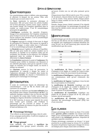 Epées & Sorcellerie
Caracteristiques                                                  qu’aucun d’entre eux ne soit plus puissant qu’un
                                                                  autre.
Les caractéristiques aident à définir votre personnage            Chaque joueur lance 2d6 et note le score. S’il y a moins
et affectent la plupart de ses actions. Elles sont                de six joueurs, chacun relance les dés, jusqu’à ce qu’il
évaluées par un score entre 2 et 12.                              y ait six scores. Vous pouvez laisser chaque joueur
La Force représente la puissance physique et                      lancer le même nombre de fois les dés et choisir les
musculaire. Elle sert pour toutes les actions fondées             meilleurs scores.
sur la force physique, comme courir, nager, soulever              Ensuite, chaque joueur choisit comment il les répartit
une lourde charge. On l’emploie également dans le                 pour son personnage. Les personnages du groupe ont
combat au corps-à-corps. C’est la caractéristique                 donc tous les mêmes scores, mais pas dans les mêmes
principale des guerriers.                                         caractéristiques.
L’Intelligence symbolise les capacités d’appren-
tissage et de raisonnement. On l’emploie notamment
pour évaluer le savoir et la culture du personnage, ou
encore analyser une situation. C’est la caractéristique
                                                                  Modificateurs
principale des sorciers.                                          Les personnages qui ont des scores de caractéristiques
                                                                  très bas ou très élevés ont des modificateurs, positifs
La Sagesse regroupe la volonté, le bon sens, le degré
                                                                  ou négatifs, qui s’appliquent à certaines situations. En
de perception et l’intuition. Elle mesure la capacité à
                                                                  cours de jeu, on se sert beaucoup plus souvent des
prévoir le danger, à rester calme face à l’adversité.
                                                                  modificateurs que des scores.
C’est la caractéristique principale des prêtres.
La Dextérité mesure l’agilité, les réflexes et l’équilibre.
Elle est utile pour toutes les actions fondées sur la                       Score               Modificateur
discrétion, la rapidité ou la souplesse, telles que les
acrobaties, les cascades ou les esquives. On l’emploie                        2-3                           -2
également dans les combats à distance et pour
                                                                              4-5                           -1
déterminer la classe d’armure.
La Constitution représente la santé et l’endurance. On                        6-8                           0
l’emploie pour vérifier la résistance aux blessures et                        9-10                          +1
aux atteintes physiques, ainsi que la capacité à courir,
nager ou marcher sur la longue durée, ou encore à                            11-12                          +2
résister au sommeil.
Le Charisme mesure la force de persuasion, le                     Le modificateur de Force s’applique aux jets
magnétisme, la capacité à diriger les autres et                   d’attaques et de dégâts en combat au corps-à-corps,
l’apparence physique. On l’emploie dans toutes les                ainsi qu’à la vitesse de mouvement du personnage.
interactions sociales, du charme à l’intimidation en              Le modificateur d’Intelligence s’applique aux jets liés
passant par le mensonge et la harangue.                           aux connaissances, ainsi qu’aux contresorts des
                                                                  sorciers.

Determination                                                     Le modificateur de Sagesse s’applique à tous les jets
                                                                  liés à la perception et à l’intuition.
Il existe de nombreuses façons de déterminer les                  Le modificateur de Dextérité s’applique aux jets
caractéristiques€ ; c’est au MJ de choisir celle qui              d’attaques et de dégâts en combat à distance et à
convient à sa campagne.                                           certaines sauvegardes. Elle indique également la
Il faut garder en mémoire que le score ordinaire d’un             classe d’armure d’un personnage.
être humain dans chaque caractéristique est de 7. La              Le modificateur de Constitution s’applique aux
méthode classique consiste à tirer six fois de suite 2d6          points de vie ajoutés à chaque dé de vie, ainsi qu’à
et à répartir les scores dans l’ordre suivant : Force,            certains jets de sauvegarde.
Intelligence, Sagesse, Dextérité, Constitution, Charisme.         Le modificateur de Charisme s’applique aux
Si le MJ l’autorise, le joueur peut répartir les scores           réactions des personnages non-joueurs (PNJ) lors
dans l’ordre qu’il souhaite, afin d’obtenir le                    d’une rencontre.
personnage qui lui convient le mieux. Il peut
également permettre de relancer les plus bas scores si
le total est inférieur à 36.
                                                                  Les classes
     Personnage héroïque                                          Chaque personnage doit choisir sa classe. Il en existe
 Pour obtenir un personnage héroïque, dans le cadre               trois€: guerrier, prêtre et sorcier. Ces classes sont très
d’une campagne particulière, il suffit de remplacer un            larges et ne correspondent pas à des métiers précis,
score au choix par un 12.                                         mais plutôt à des archétypes généraux, disposant de
                                                                  quelques capacités communes.
                                                                  Chaque personnage commence au niveau€ 1 et peut
     Tirage groupé                                                poursuivre sa carrière jusqu’au niveau 12. Le nombre
Cette méthode vise surtout à équilibrer les                       de points d’expérience requis pour changer de niveau
personnages d’un groupe jouant ensemble, afin                     est indiqué pour chaque classe dans un tableau.


                                                              6
 