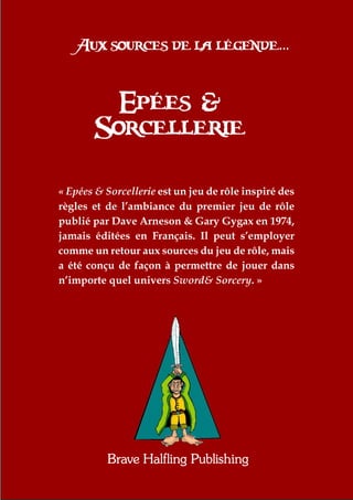 Aux sources de la légende...


          Epées &
        Sorcellerie

«€Epées & Sorcellerie est un jeu de rôle inspiré des
règles et de l’ambiance du premier jeu de rôle
publié par Dave Arneson & Gary Gygax en 1974,
jamais éditées en Français. Il peut s’employer
comme un retour aux sources du jeu de rôle, mais
a été conçu de façon à permettre de jouer dans
n’importe quel univers Sword& Sorcery.€»




          Brave Halfling Publishing
 