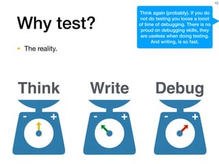 Why test?
• The reality.
10
+- +-
Think Write Debug
+-
Think again (probably). If you do
not do testing you loose a looot
of time of debugging. There is no
proud on debugging skills, they
are useless when doing testing.
And writing, is so fast.
 