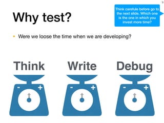 Why test?
• Were we loose the time when we are developing?
9
+- +-
Think Write Debug
+-
Think carefule before go to
the next slide. Which one
is the one in which you
invest more time?
 