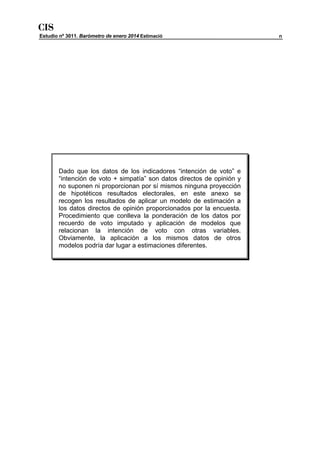 CIS

Estudio nº 3011. Barómetro de enero 2014 Estimació

Dado que los datos de los indicadores “intención de voto” e
“intención de voto + simpatía” son datos directos de opinión y
no suponen ni proporcionan por sí mismos ninguna proyección
de hipotéticos resultados electorales, en este anexo se
recogen los resultados de aplicar un modelo de estimación a
los datos directos de opinión proporcionados por la encuesta.
Procedimiento que conlleva la ponderación de los datos por
recuerdo de voto imputado y aplicación de modelos que
relacionan la intención de voto con otras variables.
Obviamente, la aplicación a los mismos datos de otros
modelos podría dar lugar a estimaciones diferentes.

n

 