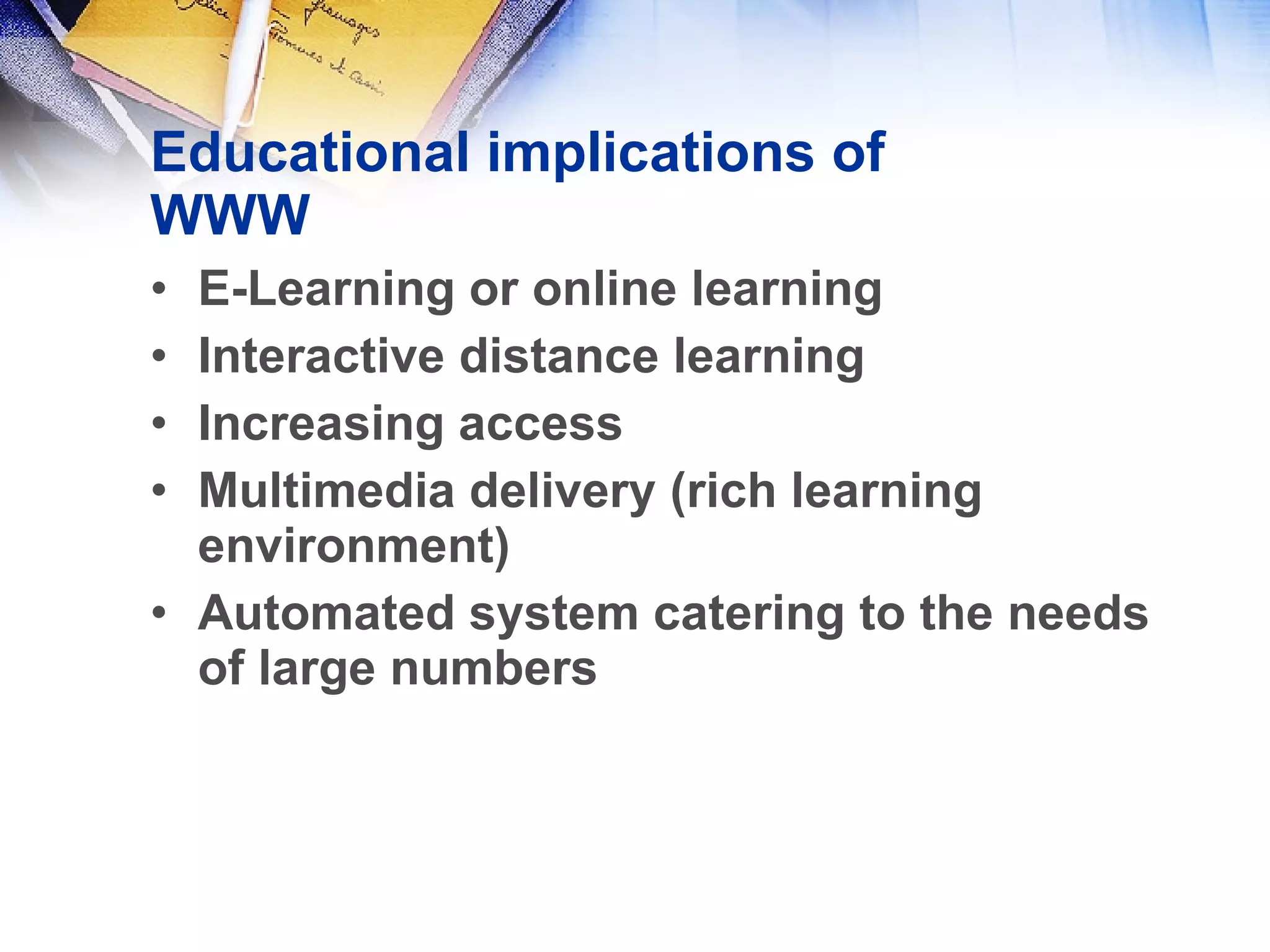 Educational implications of WWW E-Learning or online learning Interactive distance learning Increasing access  Multimedia delivery (rich learning environment) Automated system catering to the needs of large numbers 