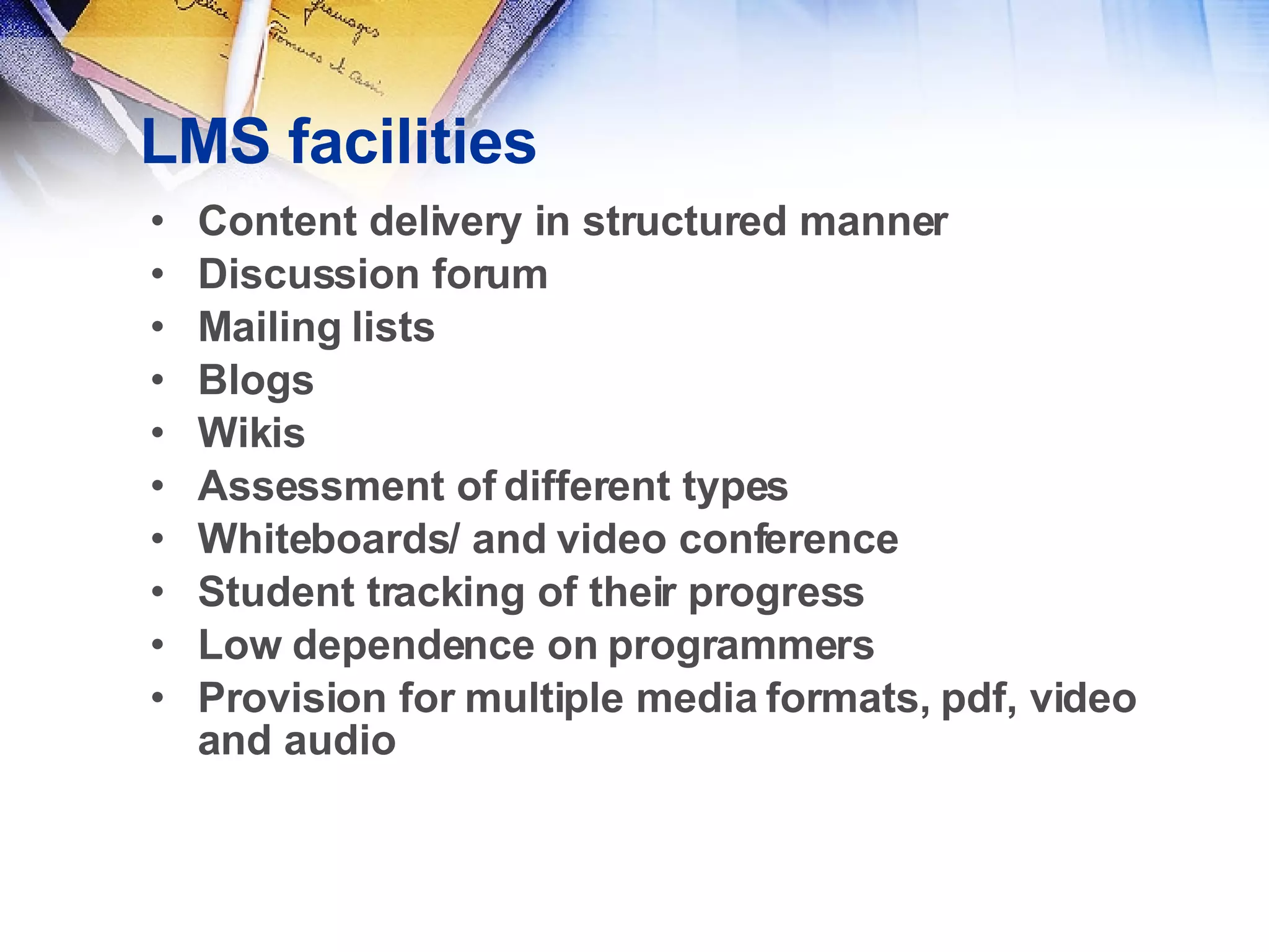 LMS facilities Content delivery in structured manner Discussion forum Mailing lists Blogs Wikis Assessment of different types Whiteboards/ and video conference Student tracking of their progress Low dependence on programmers Provision for multiple media formats, pdf, video and audio 