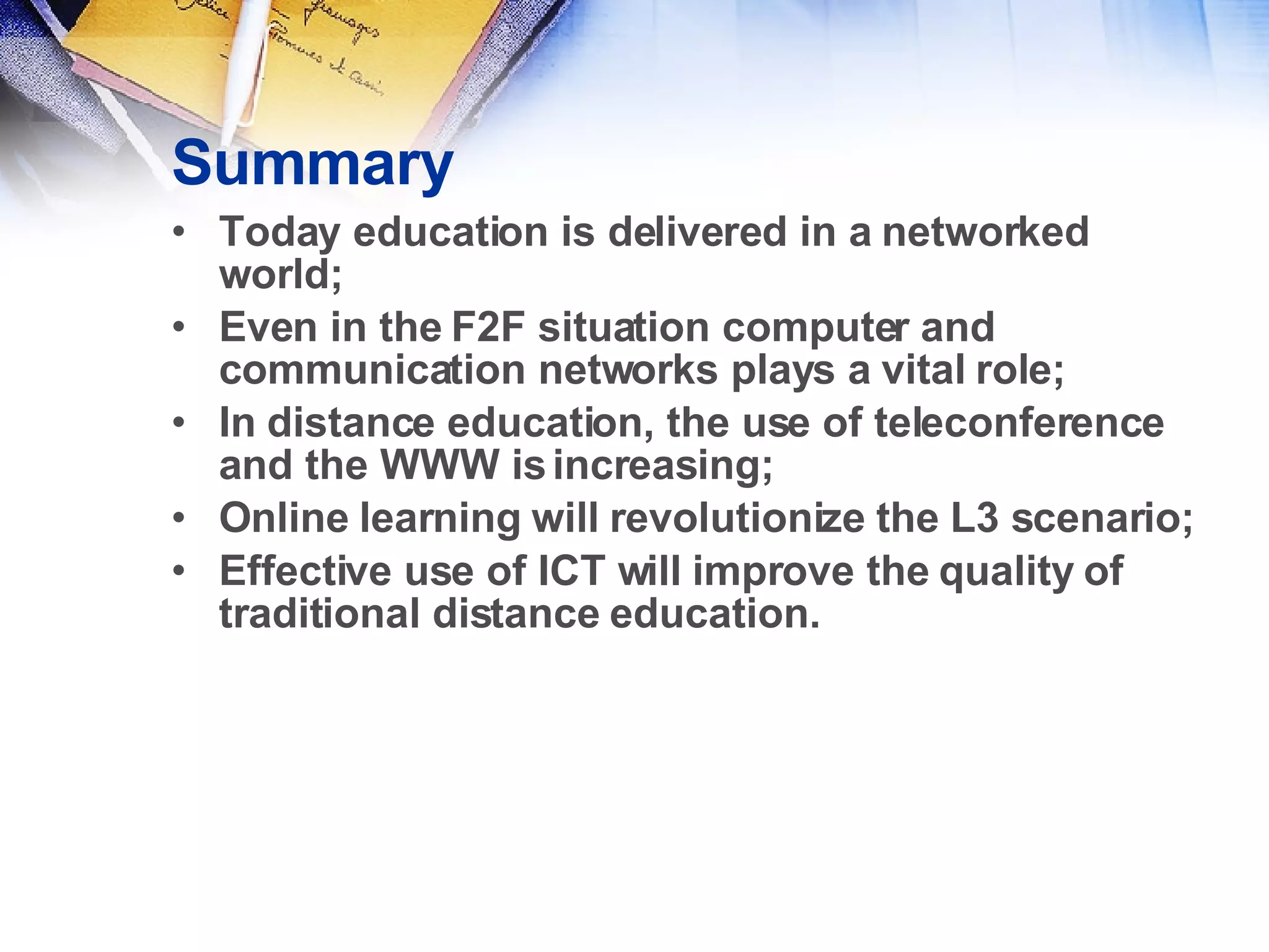Summary Today education is delivered in a networked world;  Even in the F2F situation computer and communication networks plays a vital role; In distance education, the use of teleconference and the WWW is increasing; Online learning will revolutionize the L3 scenario; Effective use of ICT will improve the quality of traditional distance education. 