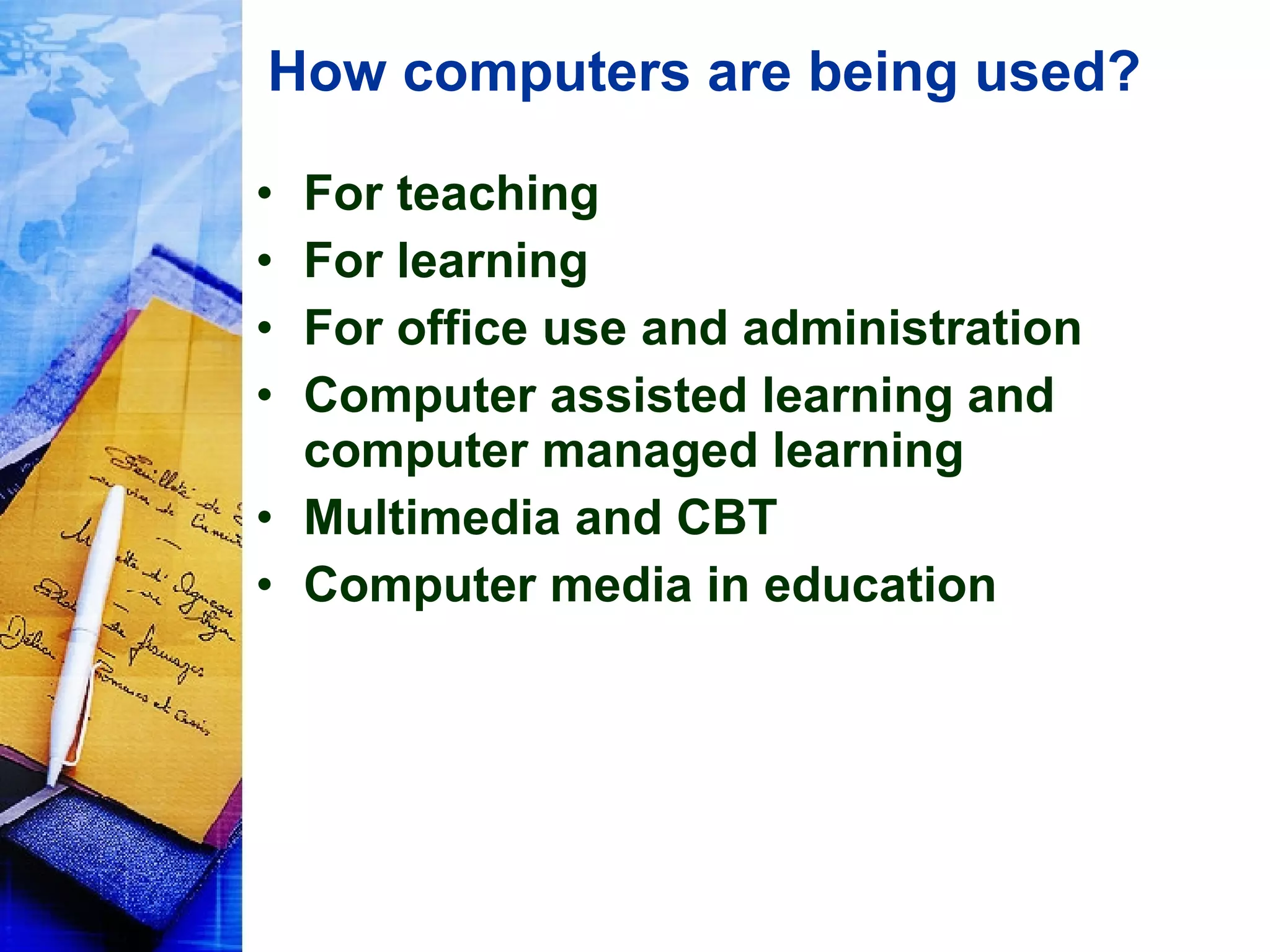 How computers are being used? For teaching For learning For office use and administration Computer assisted learning and computer managed learning Multimedia and CBT Computer media in education 