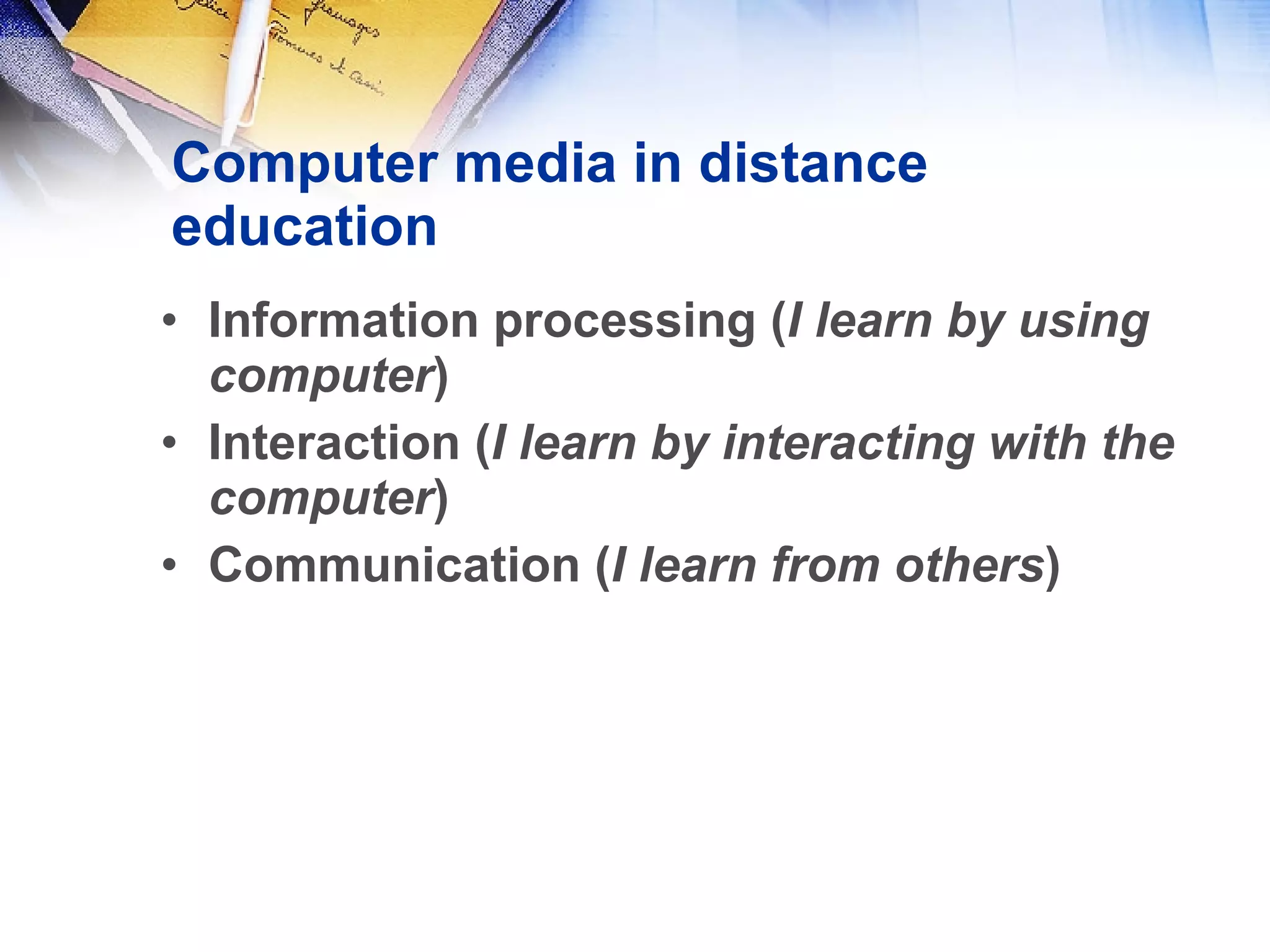 Computer media in distance education Information processing ( I learn by using computer ) Interaction ( I learn by interacting with the computer ) Communication ( I learn from others ) 
