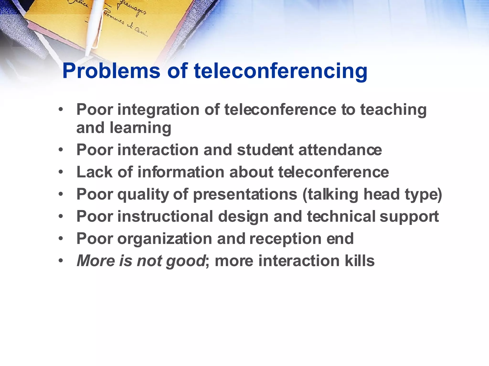 Problems of teleconferencing Poor integration of teleconference to teaching and learning Poor interaction and student attendance Lack of information about teleconference Poor quality of presentations (talking head type) Poor instructional design and technical support Poor organization and reception end More is not good ; more interaction kills 