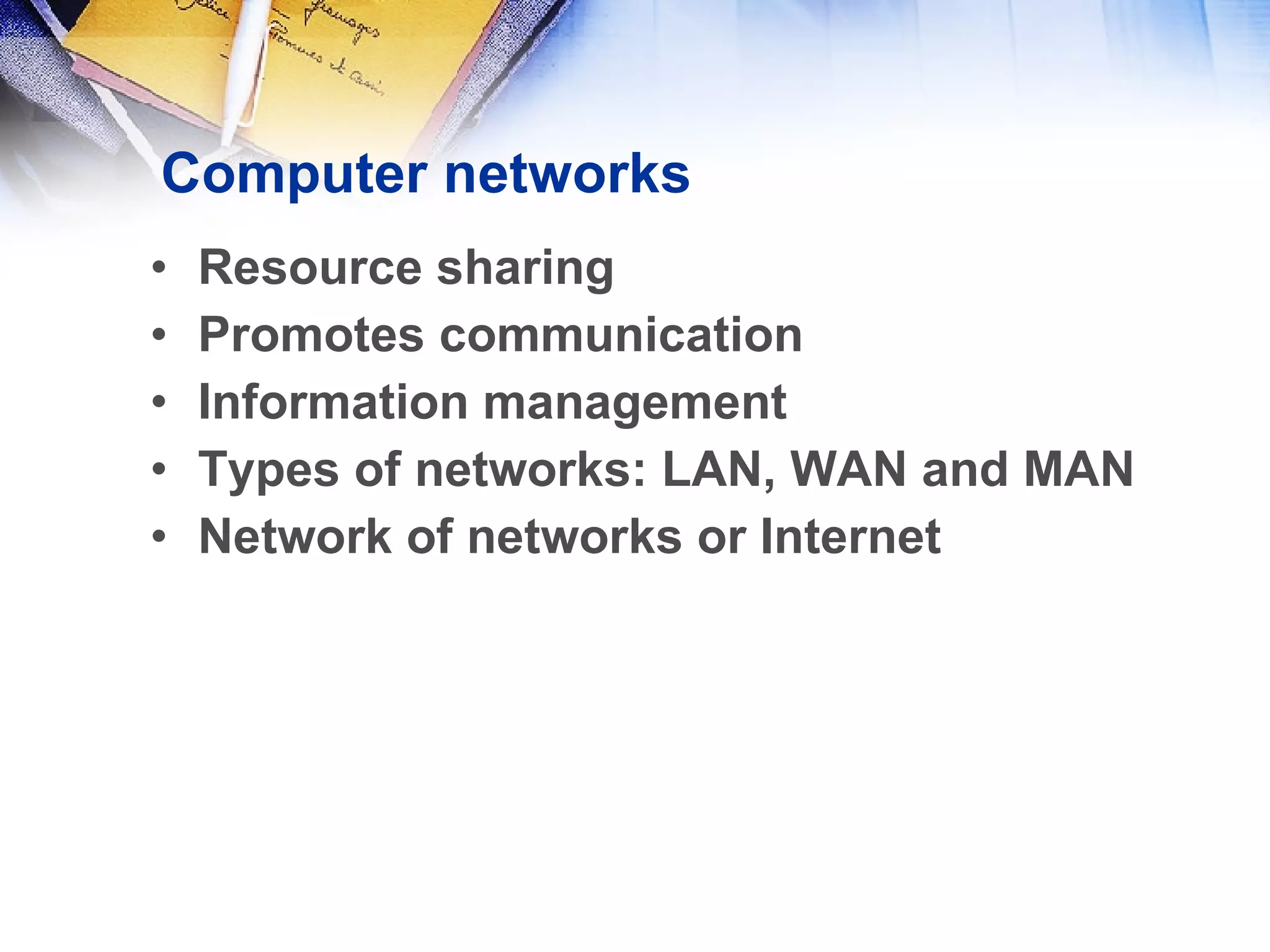 Computer networks Resource sharing Promotes communication Information management Types of networks: LAN, WAN and MAN Network of networks or Internet 