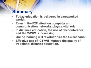 Summary Today education is delivered in a networked world;  Even in the F2F situation computer and communication networks plays a vital role; In distance education, the use of teleconference and the WWW is increasing; Online learning will revolutionize the L3 scenario; Effective use of ICT will improve the quality of traditional distance education. 