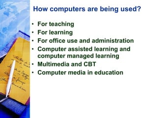 How computers are being used? For teaching For learning For office use and administration Computer assisted learning and computer managed learning Multimedia and CBT Computer media in education 