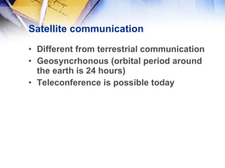 Satellite communication Different from terrestrial communication Geosyncrhonous (orbital period around the earth is 24 hours) Teleconference is possible today 