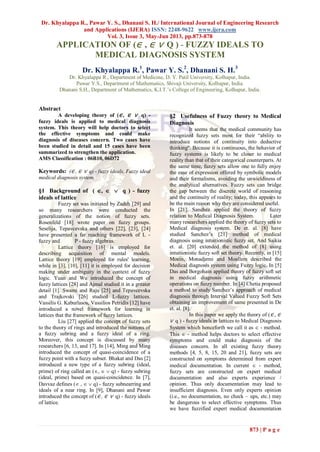 Dr. Khyalappa R., Pawar Y. S., Dhanani S. H./ International Journal of Engineering Research
and Applications (IJERA) ISSN: 2248-9622 www.ijera.com
Vol. 3, Issue 3, May-Jun 2013, pp.873-878
873 | P a g e
APPLICATION OF (∈ , ∈ ∨ Q ) - FUZZY IDEALS TO
MEDICAL DIAGNOSIS SYSTEM
Dr. Khyalappa R.1
, Pawar Y. S.2
, Dhanani S. H.3
Dr. Khyalappa R., Department of Medicine, D. Y. Patil University, Kolhapur, India.
Pawar Y.S., Department of Mathematics, Shivaji University, Kolhapur, India.
Dhanani S.H., Department of Mathematics, K.I.T.’s College of Engineering, Kolhapur, India.
Abstract
A developing theory of (∈ , ∈ ∨ q) -
fuzzy ideals is applied to medical diagnosis
system. This theory will help doctors to select
the effective symptoms and could make
diagnosis of diseases concern. Two cases have
been studied in detail and 15 cases have been
summarized to strengthen the application.
AMS Classification : 06B10, 06D72
Keywords: (∈ , ∈ ∨ q) - fuzzy ideals, Fuzzy ideal
medical diagnosis system.
§1 Background of ( ,   q ) - fuzzy
ideals of lattice
Fuzzy set was initiated by Zadeh [29] and
so many researchers were conducted the
generalizations of the notion of fuzzy sets.
Rosenfeld [18] wrote paper on fuzzy groups.
Seselija, Tepavcevska and others [22], [23], [24]
have presented a far reaching framework of L -
fuzzy and P - fuzzy algebras.
Lattice theory [16] is employed for
describing acquisition of mental models.
Lattice theory [19] employed for rules' learning,
while in [3], [10], [11] it is employed for decision
making under ambiguity in the context of fuzzy
logic. Yuan and Wu introduced the concept of
fuzzy lattices [28] and Ajmal studied it in a greater
detail [1]. Swami and Raju [25] and Tepavcevska
and Trajkovski [26] studied L-fuzzy lattices.
Vassilis G. Kaburlasos, Vassilios Petridis [12] have
introduced a novel framework for learning in
lattices that the framework of fuzzy lattices.
Liu [27] applied the concept of fuzzy sets
to the theory of rings and introduced the notions of
a fuzzy subring and a fuzzy ideal of a ring.
Moreover, this concept is discussed by many
researchers [6, 13, and 17]. In [14], Ming and Ming
introduced the concept of quasi-coincidence of a
fuzzy point with a fuzzy subset. Bhakat and Das [2]
introduced a new type of a fuzzy subring (ideal,
prime) of ring called an (,   q) - fuzzy subring
(ideal, prime) based on quasi-coincidence. In [7],
Davvaz defines ( ,   q) - fuzzy subnearring and
ideals of a near ring. In [9], Dhanani and Pawar
introduced the concept of (∈ , ∈ ∨ q) - fuzzy ideals
of lattice.
§2 Usefulness of Fuzzy theory to Medical
Diagnosis
It seems that the medical community has
recognized fuzzy sets most for their “ability to
introduce notions of continuity into deductive
thinking''. Because it is continuous, the behavior of
fuzzy systems is likely to be closer to medical
reality than that of their categorical counterparts. At
the same time, fuzzy sets allow one to fully enjoy
the ease of expression offered by symbolic models
and their formalisms, avoiding the unwieldiness of
the analytical alternatives. Fuzzy sets can bridge
the gap between the discrete world of reasoning
and the continuity of reality; today, this appears to
be the main reason why they are considered useful.
In [21], Sanchez applied the theory of fuzzy
relation to Medical Diagnosis System. Later
many researchers applied the theory of fuzzy sets to
Medical diagnosis system. De et. al. [8] have
studied Sanchez’s [21] method of medical
diagnosis using intuitionistic fuzzy set. And Saikia
et. al. [20] extended the method of [8] using
intuitionistic fuzzy soft set theory. Recently, in [15]
Moein, Monadjemi and Moallem described the
Medical diagnosis system using Fuzzy logic. In [5]
Das and Borgohain applied theory of fuzzy soft set
in medical diagnosis using fuzzy arithmetic
operations on fuzzy number. In [4] Chetia proposed
a method to study Sanchez’s approach of medical
diagnosis through Interval Valued Fuzzy Soft Sets
obtaining an improvement of same presented in De
et. al. [8].
In this paper we apply the theory of (∈ , ∈
∨ q ) - fuzzy ideals in lattices to Medical Diagnosis
System which henceforth we call it as  - method.
This  - method helps doctors to select effective
symptoms and could make diagnosis of the
diseases concern. In all existing fuzzy theory
methods [4, 5, 8, 15, 20 and 21], fuzzy sets are
constructed on symptoms determined from expert
medical documentation. In current  - method,
fuzzy sets are constructed on expert medical
documentation and also experts experience /
opinion. Thus only documentation may lead to
insufficient diagnosis. Even only experts opinion
(i.e., no documentation, no check – ups, etc.) may
be dangerous to select effective symptoms. Thus
we have fuzzified expert medical documentation
 