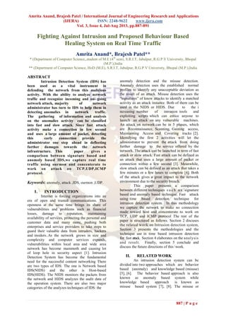 Amrita Anand, Brajesh Patel / International Journal of Engineering Research and Applications
(IJERA) ISSN: 2248-9622 www.ijera.com
Vol. 3, Issue 4, Jul-Aug 2013, pp.887-891
887 | P a g e
Fighting Against Intrusion and Proposed Behaviour Based
Healing System on Real Time Traffic
Amrita Anand*, Brajesh Patel**
* (Department of Computer Science,,student of M.E (4th
sem), S.R.I.T, Jabalpur, R.G.P.V University, Bhopal
(M.P.),India
** (Department of Computer Science, HoD (M.E), S.R.I.T, Jabalpur, R.G.P.V University, Bhopal (M.P.),India
ABSTRACT
Intrusion Detection System (IDS) has
been used as a vital instrument in
defending the network from this malicious
activity. With the ability to analyze network
traffic and recognize incoming and on- going
network attack, majority of network
administrator has turn to IDS to help them in
detecting anomalies in network traffic.
The gathering of information and analysis
on the anomalies activity can be classified
into fast and slow attack. Since fast attack
activity make a connection in few second
and uses a large amount of packet, detecting
this early connection provide the
administrator one step ahead in deflecting
further damages towards the network
infrastructure. This paper gives a
comparison between signature based and
anomoly based IDS,we capture real time
traffic using ourmon and concenterate to
work on attack on TCP,UDP,ICMP
protocol.
Keywords: anomaly, attack ,IDS, ourmon ,UDP.
I. INTRODUCTION
Internet is forcing organizations into an
era of open and trusted communications. This
openness at the same time brings its share of
vulnerabilities and problems such as financial
losses, damage to reputation, maintaining
availability of services, protecting the personal and
customer data and many more, pushing both
enterprises and service providers to take steps to
guard their valuable data from intruders, hackers
and insiders..As the network grows in size and
complexity and computer services expands,
vulnerabilities within local area and wide area
network has become mammoth and causing lot
of loop hole in security aspect [1]. Intrusion
Detection System has become the fundamental
need for the successful content networking There
are two types of IDS: The one is Network based
IDS(NIDS) and the other is Host-based
IDS(HIDS). The NIDS monitors the packets from
the network and HIDS analyzes the audit data of
the operation system. There are also two major
categories of the analyzes techniques of IDS: the
anomaly detection and the misuse detection.
Anomaly detection uses the established normal
profiles to identify any unacceptable deviation as
the result of an attack. Misuse detection uses the
“signatures” of know attacks to identify a matched
activity as an attack instance. Both of them can be
used in the NIDS or HIDS. Due to the i
ncreasing number of intrusion tools and
exploiting scripts which can entice anyone to
launch an attack on any vulnerable machines.
An attack on network can be in 5 phases, which
are Reconnaissance, Scanning, Gaining access,
Maintaining Access and Covering tracks [2].
Identifying the first 2 activities will let the
administrator to prevent the attack from doing
further damage to the service offered by the
network. The attack can be launched in term of fast
attack or slow attack. Fast attack can be defined as
an attack that uses a large amount of packet or
connection within a few second [3]. Meanwhile,
slow attack can be defined as an attack that takes a
few minutes or a few hours to complete [4]. Both
of the attack gives a great impact to the network
environment due to the security breach.
This paper presents a comparison
between different techniques s u c h a s signature
based and anomaly based technique. Fast attack
using time based detection technique for
intrusion detection system. In this methodology
we capture the network to make no connection
made toward host and concenterate to work on
TCP, UDP and ICMP protocol The rest of the
paper is structured as follows. Section 2 discuses
the related work on Intrusion detection system,
Section 3 presents the methodologies and the
technique use in time based intrusion detection
for fast attack. Section 4 elaborates on the analysis
and result. Finally, section 5 conclude and
discuss the future directions of this work.
II. RELATED WORK
An intrusion detection system can be
divided into two approaches which are behavior
based (anomaly) and knowledge based (misuse)
[5], [6]. The behavior based approach is also
known as anomaly based system while
knowledge based approach is known as
misuse based system [7], [8]. The misuse or
 
