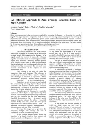 Ankita Gupta et al. Int. Journal of Engineering Research and Application
ISSN : 2248-9622, Vol. 3, Issue 5, Sep-Oct 2013, pp.834-838

RESEARCH ARTICLE

www.ijera.com

OPEN ACCESS

An Efficient Approach to Zero Crossing Detection Based On
Opto-Coupler
Ankita Gupta#, Rajeev Thakur#, Sachin Murarka#
#

NIIST, Bhopal, India

Abstract
Zero crossing detection is the most common method for measuring the frequency or the period of a periodic
signal. This paper presents a comparative study of various zero crossing detector techniques. The accuracy of
measuring zero crossing for synchronizing power system control and instrumentation requires a diverse
approach to minimize phase detection errors from signals corrupted with noise and extraneous signals. An
approach to detect zero crossing with the use of opto coupler is detailed describe in the paper. The issues related
to the previous approaches has been discussed along with their pros and cons.
Keywords— Zero Crossing Detector, Delay, Semiconductor, Interpolation.

I.

INTRODUCTION

Zero crossing detection is the most common
method for measuring the frequency or the period of a
periodic signal. When measuring the frequency of a
signal, usually the number of cycles of a reference
signal is measured over one or more time periods of the
signal being measured. Measuring multiple periods
helps to reduce errors caused by phase noise by making
the perturbations in zero crossings small relative to the
total period of the measurement. The net result is an
accurate measurement at the expense of slow
measurement rates.
Zero crossing is the point of choice for
measuring phase and frequency. The reference is
usually easy to establish and the signal’s amplitude
rate of change is maximum at signal zero. Phase
synchronized triggering requires placing additional
constraints
on zero crossing detection.
Weidenburg et. al. reviewed several method
for synchronizing for firing thyristor based power
converters and proposed adaptive online waveform
reconstruction. [1] Vainio et. al. describes a predictive
digital filter for noise reduction. [2][3][4].
Depending upon the frequency for a particular
application and the degree of signal processing, these
methods can require high-speed processing components
that are too expensive for low cost applications.
Fairchild Semiconductor has
developed special
purpose integrated circuits for silicon
controlled
rectifier (SCR) and triac control for low power
applications. Such optical-isolated devices offer
an
additional advantage of electrical isolationbetween
instrumentation and gate firing circuits. [4]
However, the design has no provision for
mitigating multiple zero crossing nor does it
compensate for diode forward voltage drop.
A zero crossing detector literally detects the
transition of a signal waveform from positive and
negative, ideally providing a narrow pulse that
www.ijera.com

coincides exactly with the zero voltage condition.
At first glance, this would appear to be an easy
enough task, but in fact it is quite complex,
especially where high frequencies are involved. In
this instance, even 1kHz starts to present a real
challenge if extreme accuracy is needed.
The not so humble comparator plays a
vital role - without it, most precision zero crossing
detectors would not work, and we'd be without
digital audio, PWM and a multitude of other
applications taken for granted.
A key diﬀerence is that the ZC estimator
operates only on the time/phase coordinates of the
real and imaginary zero crossings. An advantage
of this approach is that no arctangent operations
are required since the phase of the signal at zero
crossings is known (modulo 2π). Another
advantage of this approach is that the number of
zero crossing is typically less than N. A sequential
least squares implementation of the zero-crossing
estimator is also presented in which the phase and
frequency estimates are updated as each new
crossing is detected. This feature provides the
availability for real-time applications.
The zero-crossing technique is one of the
methods enabling to evaluate the delay time of
propagating waves. The main idea of this
technique is that using some threshold level the
half period of the signal exceeding this level is
determined).
In the second step the time instance at
which the signal crosses the zero level is
estimated. The main advantage of such approach
is that this zero-crossing instant in some ranges
does not depend on the amplitude of the signal. In
guided wave applications when not one, but
several zero-crossing instants are determined it
enables to reconstruct the segment of the phase
velocity dispersion curves [5]. This is a very
834 | P a g e

 