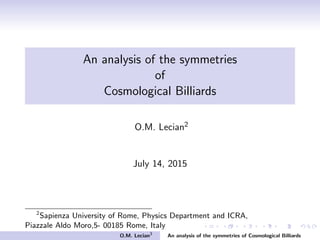 An analysis of the symmetries
of
Cosmological Billiards
O.M. Lecian2
July 18, 2015
2
Sapienza University of Rome, Physics Department and ICRA,
Piazzale Aldo Moro,5- 00185 Rome, Italy
O.M. Lecian3
An analysis of the symmetries of Cosmological Billiards
 