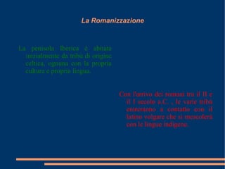 La Romanizzazione La penisola Iberica è abitata inizialmente da tribù di origine celtica, ognuna con la propria cultura e propria lingua. Con l'arrivo dei romani tra il II e il I secolo a.C. , le varie tribù entreranno a contatto con il latino volgare che si mescolerà con le lingue indigene. 