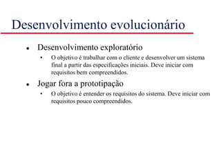 Desenvolvimento evolucionário
 Desenvolvimento exploratório
• O objetivo é trabalhar com o cliente e desenvolver um sistema
final a partir das especificações iniciais. Deve iniciar com
requisitos bem compreendidos.
 Jogar fora a prototipação
• O objetivo é entender os requisitos do sistema. Deve iniciar com
requisitos pouco compreendidos.
 