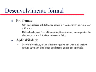 Desenvolvimento formal
 Problemas
• São necessárias habilidades especiais e treinamento para aplicar
a técnica.
• Dificuldade para formalizar especificamente alguns aspectos do
sistema, como a interface com o usuário.
 Aplicabilidade
• Sistemas críticos, especialmente aqueles em que uma versão
segura deve ser feita antes do sistema entrar em operação.
 