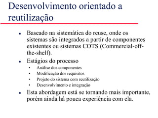 Desenvolvimento orientado a
reutilização
 Baseado na sistemática do reuse, onde os
sistemas são integrados a partir de componentes
existentes ou sistemas COTS (Commercial-off-
the-shelf).
 Estágios do processo
• Análise dos componentes
• Modificação dos requisitos
• Projeto do sistema com reutilização
• Desenvolvimento e integração
 Esta abordagem está se tornando mais importante,
porém ainda há pouca experiência com ela.
 