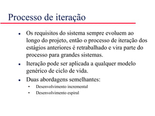 Processo de iteração
 Os requisitos do sistema sempre evoluem ao
longo do projeto, então o processo de iteração dos
estágios anteriores é retrabalhado e vira parte do
processo para grandes sistemas.
 Iteração pode ser aplicada a qualquer modelo
genérico de ciclo de vida.
 Duas abordagens semelhantes:
• Desenvolvimento incremental
• Desenvolvimento espiral
 