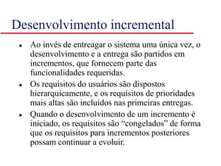 Desenvolvimento incremental
 Ao invés de entreagar o sistema uma única vez, o
desenvolvimento e a entrega são partidos em
incrementos, que fornecem parte das
funcionalidades requeridas.
 Os requisitos do usuários são dispostos
hierarquicamente, e os requisitos de prioridades
mais altas são incluídos nas primeiras entregas.
 Quando o desenvolvimento de um incremento é
iniciado, os requisitos são “congelados” de forma
que os requisitos para incrementos posteriores
possam continuar a evoluir.
 