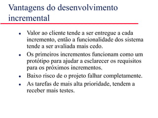 Vantagens do desenvolvimento
incremental
 Valor ao cliente tende a ser entregue a cada
incremento, então a funcionalidade dos sistema
tende a ser avaliada mais cedo.
 Os primeiros incrementos funcionam como um
protótipo para ajudar a esclarecer os requisitos
para os próximos incrementos.
 Baixo risco de o projeto falhar completamente.
 As tarefas de mais alta prioridade, tendem a
receber mais testes.
 