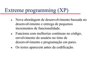 Extreme programming (XP)
 Nova abordagem de desenvolvimento baseada no
desenvolvimento e entrega de pequenos
incrementos de funcionalidade.
 Funciona com melhorias contínuas no código,
envolvimento do usuário no time de
desenvolvimento e programação em pares.
 Os testes aparecem antes da codificação.
 