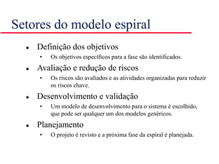 Setores do modelo espiral
 Definição dos objetivos
• Os objetivos específicos para a fase são identificados.
 Avaliação e redução de riscos
• Os riscos são avaliados e as atividades organizadas para reduzir
os riscos chave.
 Desenvolvimento e validação
• Um modelo de desenvolvimento para o sistema é escolhido,
que pode ser qualquer um dos modelos genéricos.
 Planejamento
• O projeto é revisto e a próxima fase da espiral é planejada.
 