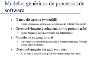 Modelos genéricos de processos de
software
 O modelo cascata (waterfall)
• Fases separadas e distintas de especificação e desenvolvimento
 Desenvolvimento evolucionário (ou prototipação)
• Especificação e desenvolvimento são intercalados
 Modelo de sistema formal
• Um modelo de sistema matemático é formalmente transformado
numa implementação
 Desenvolvimento baseado em reuso
• O sistema é construído a partir de componentes existentes
 