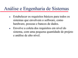 Análise e Engenharia de Sistemas
 Estabelecer os requisitos básicos para todos os
sistemas que envolvem o software, como
hardware, pessoas e bancos de dados.
 Envolve a coleta dos requisitos em nível do
sistema, com uma pequena quantidade de projeto
e análise de alto nível.
 