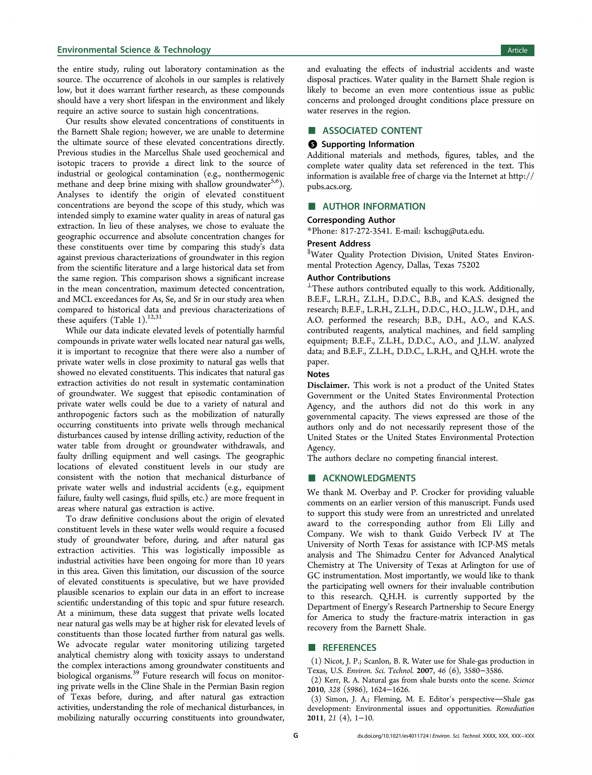 the entire study, ruling out laboratory contamination as the
source. The occurrence of alcohols in our samples is relatively
low, but it does warrant further research, as these compounds
should have a very short lifespan in the environment and likely
require an active source to sustain high concentrations.
Our results show elevated concentrations of constituents in
the Barnett Shale region; however, we are unable to determine
the ultimate source of these elevated concentrations directly.
Previous studies in the Marcellus Shale used geochemical and
isotopic tracers to provide a direct link to the source of
industrial or geological contamination (e.g., nonthermogenic
methane and deep brine mixing with shallow groundwater5,6
).
Analyses to identify the origin of elevated constituent
concentrations are beyond the scope of this study, which was
intended simply to examine water quality in areas of natural gas
extraction. In lieu of these analyses, we chose to evaluate the
geographic occurrence and absolute concentration changes for
these constituents over time by comparing this study’s data
against previous characterizations of groundwater in this region
from the scientiﬁc literature and a large historical data set from
the same region. This comparison shows a signiﬁcant increase
in the mean concentration, maximum detected concentration,
and MCL exceedances for As, Se, and Sr in our study area when
compared to historical data and previous characterizations of
these aquifers (Table 1).12,31
While our data indicate elevated levels of potentially harmful
compounds in private water wells located near natural gas wells,
it is important to recognize that there were also a number of
private water wells in close proximity to natural gas wells that
showed no elevated constituents. This indicates that natural gas
extraction activities do not result in systematic contamination
of groundwater. We suggest that episodic contamination of
private water wells could be due to a variety of natural and
anthropogenic factors such as the mobilization of naturally
occurring constituents into private wells through mechanical
disturbances caused by intense drilling activity, reduction of the
water table from drought or groundwater withdrawals, and
faulty drilling equipment and well casings. The geographic
locations of elevated constituent levels in our study are
consistent with the notion that mechanical disturbance of
private water wells and industrial accidents (e.g., equipment
failure, faulty well casings, ﬂuid spills, etc.) are more frequent in
areas where natural gas extraction is active.
To draw deﬁnitive conclusions about the origin of elevated
constituent levels in these water wells would require a focused
study of groundwater before, during, and after natural gas
extraction activities. This was logistically impossible as
industrial activities have been ongoing for more than 10 years
in this area. Given this limitation, our discussion of the source
of elevated constituents is speculative, but we have provided
plausible scenarios to explain our data in an eﬀort to increase
scientiﬁc understanding of this topic and spur future research.
At a minimum, these data suggest that private wells located
near natural gas wells may be at higher risk for elevated levels of
constituents than those located further from natural gas wells.
We advocate regular water monitoring utilizing targeted
analytical chemistry along with toxicity assays to understand
the complex interactions among groundwater constituents and
biological organisms.39
Future research will focus on monitor-
ing private wells in the Cline Shale in the Permian Basin region
of Texas before, during, and after natural gas extraction
activities, understanding the role of mechanical disturbances, in
mobilizing naturally occurring constituents into groundwater,
and evaluating the eﬀects of industrial accidents and waste
disposal practices. Water quality in the Barnett Shale region is
likely to become an even more contentious issue as public
concerns and prolonged drought conditions place pressure on
water reserves in the region.
■ ASSOCIATED CONTENT
*S Supporting Information
Additional materials and methods, ﬁgures, tables, and the
complete water quality data set referenced in the text. This
information is available free of charge via the Internet at http://
pubs.acs.org.
■ AUTHOR INFORMATION
Corresponding Author
*Phone: 817-272-3541. E-mail: kschug@uta.edu.
Present Address
∥
Water Quality Protection Division, United States Environ-
mental Protection Agency, Dallas, Texas 75202
Author Contributions
⊥
These authors contributed equally to this work. Additionally,
B.E.F., L.R.H., Z.L.H., D.D.C., B.B., and K.A.S. designed the
research; B.E.F., L.R.H., Z.L.H., D.D.C., H.O., J.L.W., D.H., and
A.O. performed the research; B.B., D.H., A.O., and K.A.S.
contributed reagents, analytical machines, and ﬁeld sampling
equipment; B.E.F., Z.L.H., D.D.C., A.O., and J.L.W. analyzed
data; and B.E.F., Z.L.H., D.D.C., L.R.H., and Q.H.H. wrote the
paper.
Notes
Disclaimer. This work is not a product of the United States
Government or the United States Environmental Protection
Agency, and the authors did not do this work in any
governmental capacity. The views expressed are those of the
authors only and do not necessarily represent those of the
United States or the United States Environmental Protection
Agency.
The authors declare no competing ﬁnancial interest.
■ ACKNOWLEDGMENTS
We thank M. Overbay and P. Crocker for providing valuable
comments on an earlier version of this manuscript. Funds used
to support this study were from an unrestricted and unrelated
award to the corresponding author from Eli Lilly and
Company. We wish to thank Guido Verbeck IV at The
University of North Texas for assistance with ICP-MS metals
analysis and The Shimadzu Center for Advanced Analytical
Chemistry at The University of Texas at Arlington for use of
GC instrumentation. Most importantly, we would like to thank
the participating well owners for their invaluable contribution
to this research. Q.H.H. is currently supported by the
Department of Energy’s Research Partnership to Secure Energy
for America to study the fracture-matrix interaction in gas
recovery from the Barnett Shale.
■ REFERENCES
(1) Nicot, J. P.; Scanlon, B. R. Water use for Shale-gas production in
Texas, U.S. Environ. Sci. Technol. 2007, 46 (6), 3580−3586.
(2) Kerr, R. A. Natural gas from shale bursts onto the scene. Science
2010, 328 (5986), 1624−1626.
(3) Simon, J. A.; Fleming, M. E. Editor′s perspectiveShale gas
development: Environmental issues and opportunities. Remediation
2011, 21 (4), 1−10.
Environmental Science & Technology Article
dx.doi.org/10.1021/es4011724 | Environ. Sci. Technol. XXXX, XXX, XXX−XXXG
 
